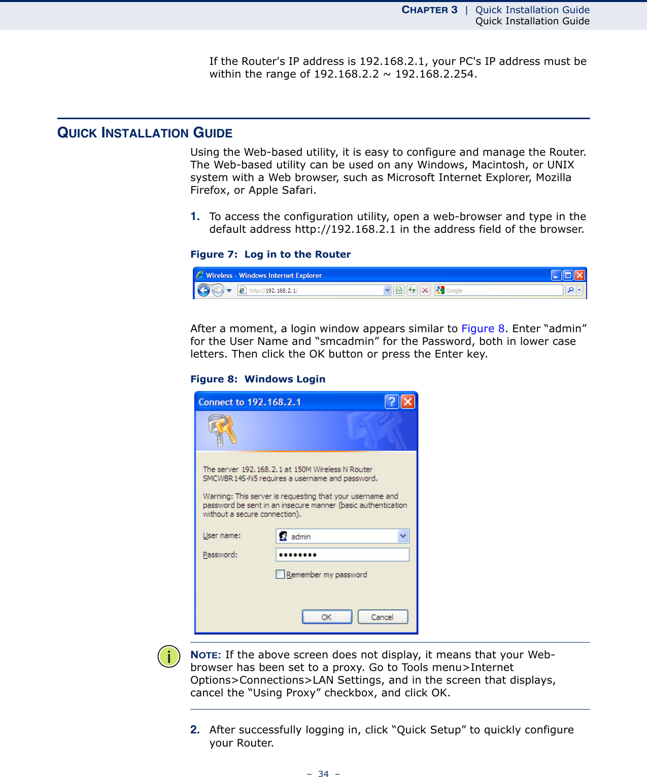CHAPTER 3  |  Quick Installation GuideQuick Installation Guide–  34  –If the Router&apos;s IP address is 192.168.2.1, your PC&apos;s IP address must be within the range of 192.168.2.2 ~ 192.168.2.254.QUICK INSTALLATION GUIDEUsing the Web-based utility, it is easy to configure and manage the Router. The Web-based utility can be used on any Windows, Macintosh, or UNIX system with a Web browser, such as Microsoft Internet Explorer, Mozilla Firefox, or Apple Safari.1. To access the configuration utility, open a web-browser and type in the default address http://192.168.2.1 in the address field of the browser.Figure 7:  Log in to the RouterAfter a moment, a login window appears similar to Figure 8. Enter “admin” for the User Name and “smcadmin” for the Password, both in lower case letters. Then click the OK button or press the Enter key.Figure 8:  Windows LoginNOTE: If the above screen does not display, it means that your Web-browser has been set to a proxy. Go to Tools menu&gt;Internet Options&gt;Connections&gt;LAN Settings, and in the screen that displays, cancel the “Using Proxy” checkbox, and click OK.2. After successfully logging in, click “Quick Setup” to quickly configure your Router.  