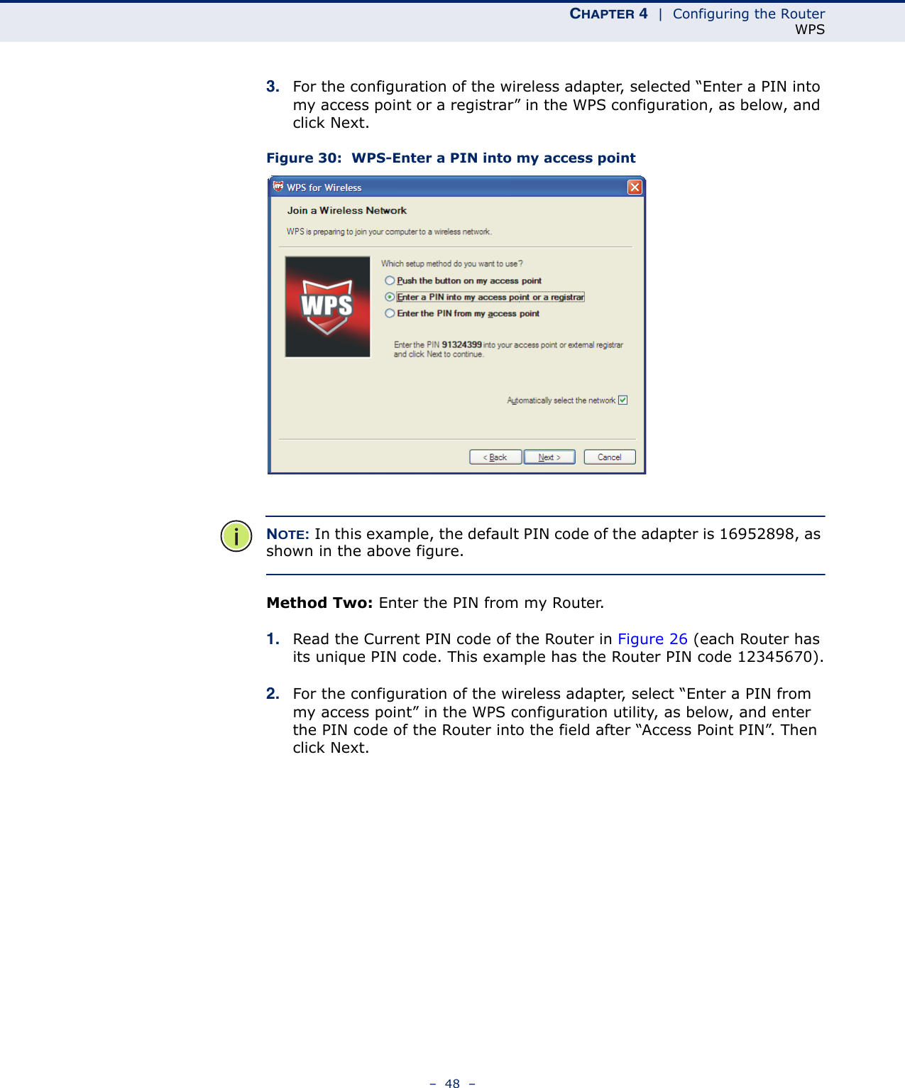 CHAPTER 4  |  Configuring the RouterWPS–  48  –3. For the configuration of the wireless adapter, selected “Enter a PIN into my access point or a registrar” in the WPS configuration, as below, and click Next. Figure 30:  WPS-Enter a PIN into my access pointNOTE: In this example, the default PIN code of the adapter is 16952898, as shown in the above figure.Method Two: Enter the PIN from my Router.1. Read the Current PIN code of the Router in Figure 26 (each Router has its unique PIN code. This example has the Router PIN code 12345670).2. For the configuration of the wireless adapter, select “Enter a PIN from my access point” in the WPS configuration utility, as below, and enter the PIN code of the Router into the field after “Access Point PIN”. Then click Next.