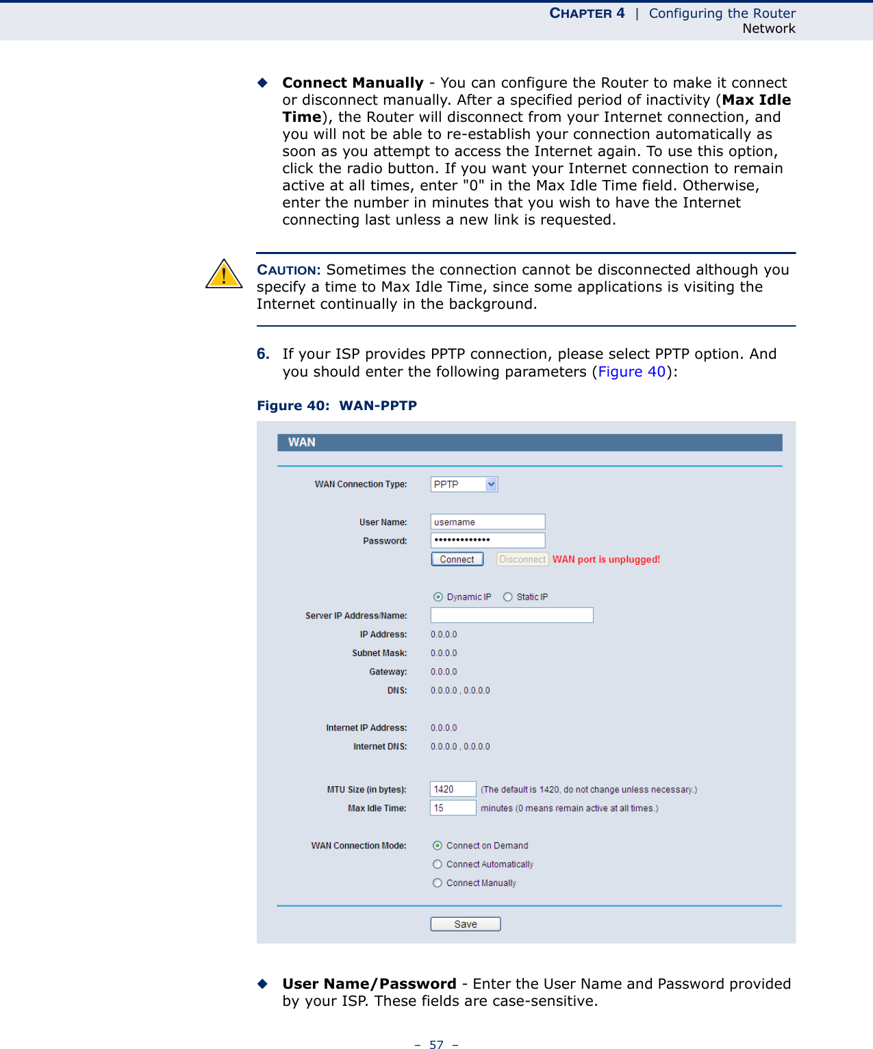 CHAPTER 4  |  Configuring the RouterNetwork–  57  –◆Connect Manually - You can configure the Router to make it connect or disconnect manually. After a specified period of inactivity (Max Idle Time), the Router will disconnect from your Internet connection, and you will not be able to re-establish your connection automatically as soon as you attempt to access the Internet again. To use this option, click the radio button. If you want your Internet connection to remain active at all times, enter &quot;0&quot; in the Max Idle Time field. Otherwise, enter the number in minutes that you wish to have the Internet connecting last unless a new link is requested.CAUTION: Sometimes the connection cannot be disconnected although you specify a time to Max Idle Time, since some applications is visiting the Internet continually in the background.6. If your ISP provides PPTP connection, please select PPTP option. And you should enter the following parameters (Figure 40):Figure 40:  WAN-PPTP ◆User Name/Password - Enter the User Name and Password provided by your ISP. These fields are case-sensitive.