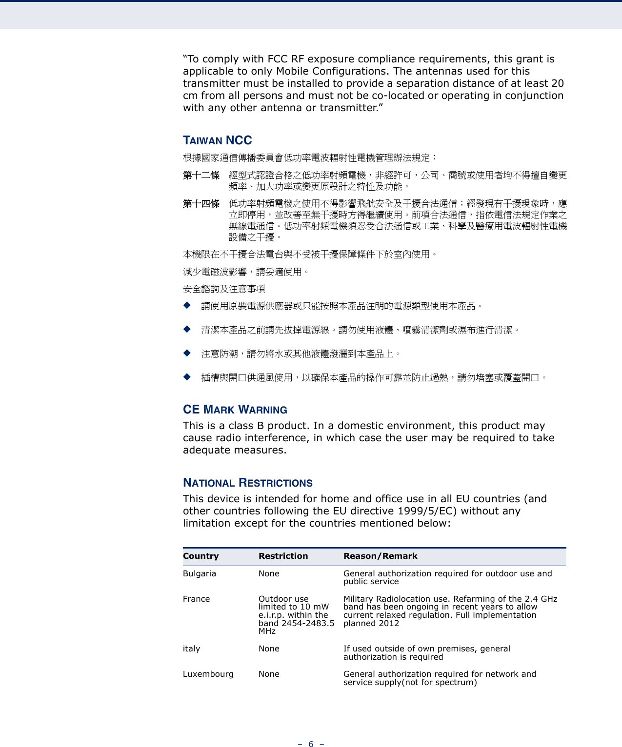 –  6  –“To comply with FCC RF exposure compliance requirements, this grant is applicable to only Mobile Configurations. The antennas used for this transmitter must be installed to provide a separation distance of at least 20 cm from all persons and must not be co-located or operating in conjunction with any other antenna or transmitter.”TAIWAN NCC根據國家通信傳播委員會低功率電波輻射性電機管理辦法規定： 第十二條 經型式認證合格之低功率射頻電機，非經許可，公司、商號或使用者均不得擅自變更頻率、加大功率或變更原設計之特性及功能。第十四條 低功率射頻電機之使用不得影響飛航安全及干擾合法通信；經發現有干擾現象時，應立即停用，並改善至無干擾時方得繼續使用。前項合法通信，指依電信法規定作業之無線電通信。低功率射頻電機須忍受合法通信或工業、科學及醫療用電波輻射性電機設備之干擾。本機限在不干擾合法電台與不受被干擾保障條件下於室內使用。減少電磁波影響，請妥適使用。安全諮詢及注意事項◆請使用原裝電源供應器或只能按照本產品注明的電源類型使用本產品。◆清潔本產品之前請先拔掉電源線。請勿使用液體、噴霧清潔劑或濕布進行清潔。◆注意防潮，請勿將水或其他液體潑灑到本產品上。 ◆插槽與開口供通風使用，以確保本產品的操作可靠並防止過熱，請勿堵塞或覆蓋開口。CE MARK WARNINGThis is a class B product. In a domestic environment, this product may cause radio interference, in which case the user may be required to take adequate measures.NATIONAL RESTRICTIONSThis device is intended for home and office use in all EU countries (and other countries following the EU directive 1999/5/EC) without any limitation except for the countries mentioned below:Country Restriction Reason/RemarkBulgaria None General authorization required for outdoor use and public serviceFrance Outdoor use limited to 10 mW e.i.r.p. within the band 2454-2483.5 MHzMilitary Radiolocation use. Refarming of the 2.4 GHz band has been ongoing in recent years to allow current relaxed regulation. Full implementation planned 2012italy None If used outside of own premises, general authorization is requiredLuxembourg None General authorization required for network and service supply(not for spectrum)