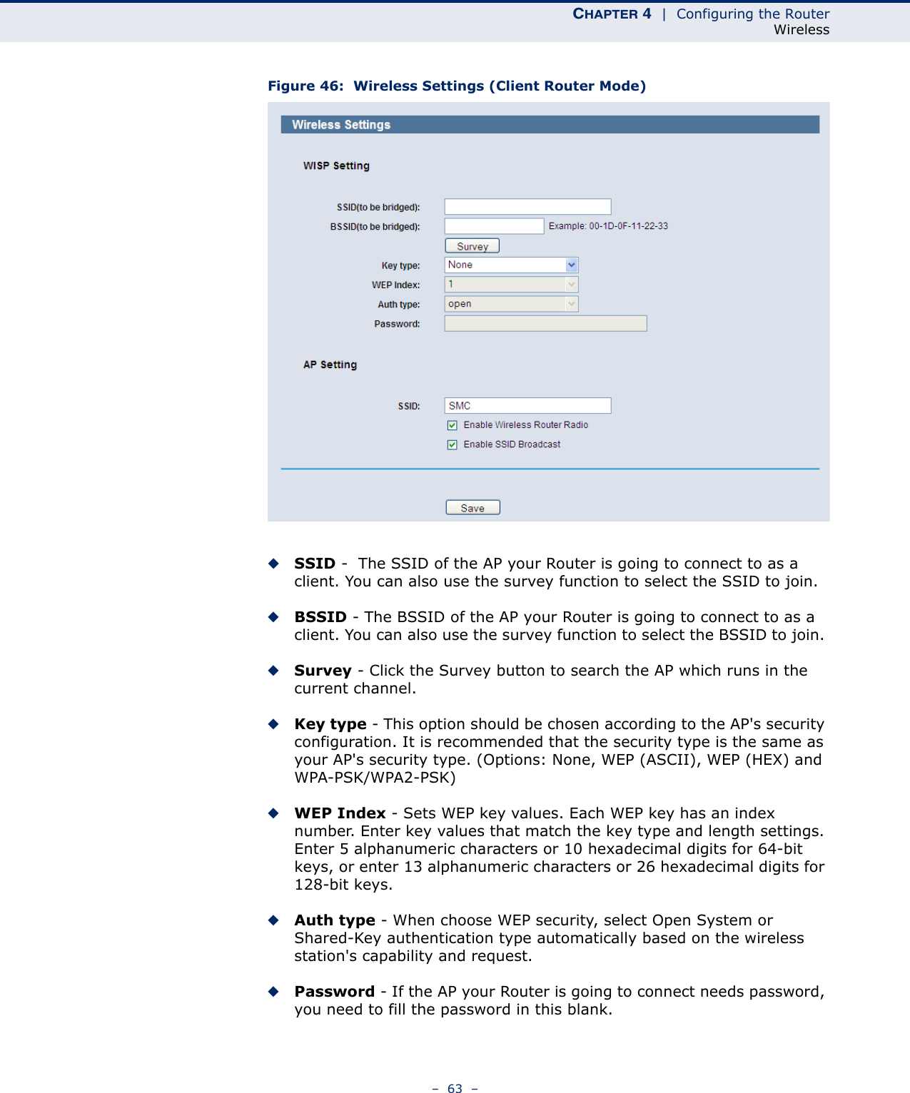 CHAPTER 4  |  Configuring the RouterWireless–  63  –Figure 46:  Wireless Settings (Client Router Mode)◆SSID -  The SSID of the AP your Router is going to connect to as a client. You can also use the survey function to select the SSID to join.◆BSSID - The BSSID of the AP your Router is going to connect to as a client. You can also use the survey function to select the BSSID to join. ◆Survey - Click the Survey button to search the AP which runs in the current channel. ◆Key type - This option should be chosen according to the AP&apos;s security configuration. It is recommended that the security type is the same as your AP&apos;s security type. (Options: None, WEP (ASCII), WEP (HEX) and WPA-PSK/WPA2-PSK)◆WEP Index - Sets WEP key values. Each WEP key has an index number. Enter key values that match the key type and length settings. Enter 5 alphanumeric characters or 10 hexadecimal digits for 64-bit keys, or enter 13 alphanumeric characters or 26 hexadecimal digits for 128-bit keys.◆Auth type - When choose WEP security, select Open System or Shared-Key authentication type automatically based on the wireless station&apos;s capability and request.◆Password - If the AP your Router is going to connect needs password, you need to fill the password in this blank.