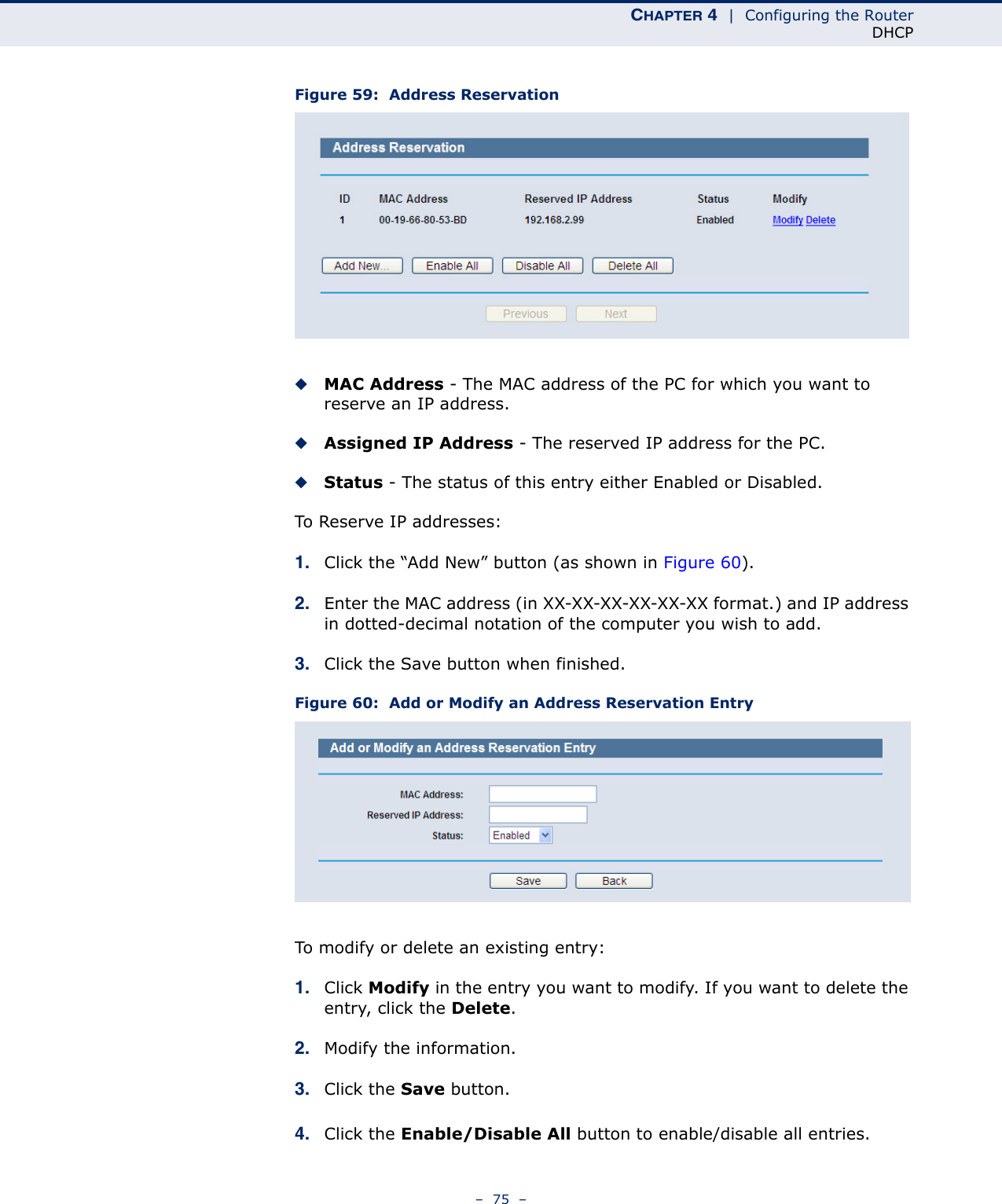 CHAPTER 4  |  Configuring the RouterDHCP–  75  –Figure 59:  Address Reservation◆MAC Address - The MAC address of the PC for which you want to reserve an IP address.◆Assigned IP Address - The reserved IP address for the PC.◆Status - The status of this entry either Enabled or Disabled.To Reserve IP addresses: 1. Click the “Add New” button (as shown in Figure 60).2. Enter the MAC address (in XX-XX-XX-XX-XX-XX format.) and IP address in dotted-decimal notation of the computer you wish to add. 3. Click the Save button when finished. Figure 60:  Add or Modify an Address Reservation EntryTo modify or delete an existing entry:1. Click Modify in the entry you want to modify. If you want to delete the entry, click the Delete.2. Modify the information. 3. Click the Save button.4. Click the Enable/Disable All button to enable/disable all entries.