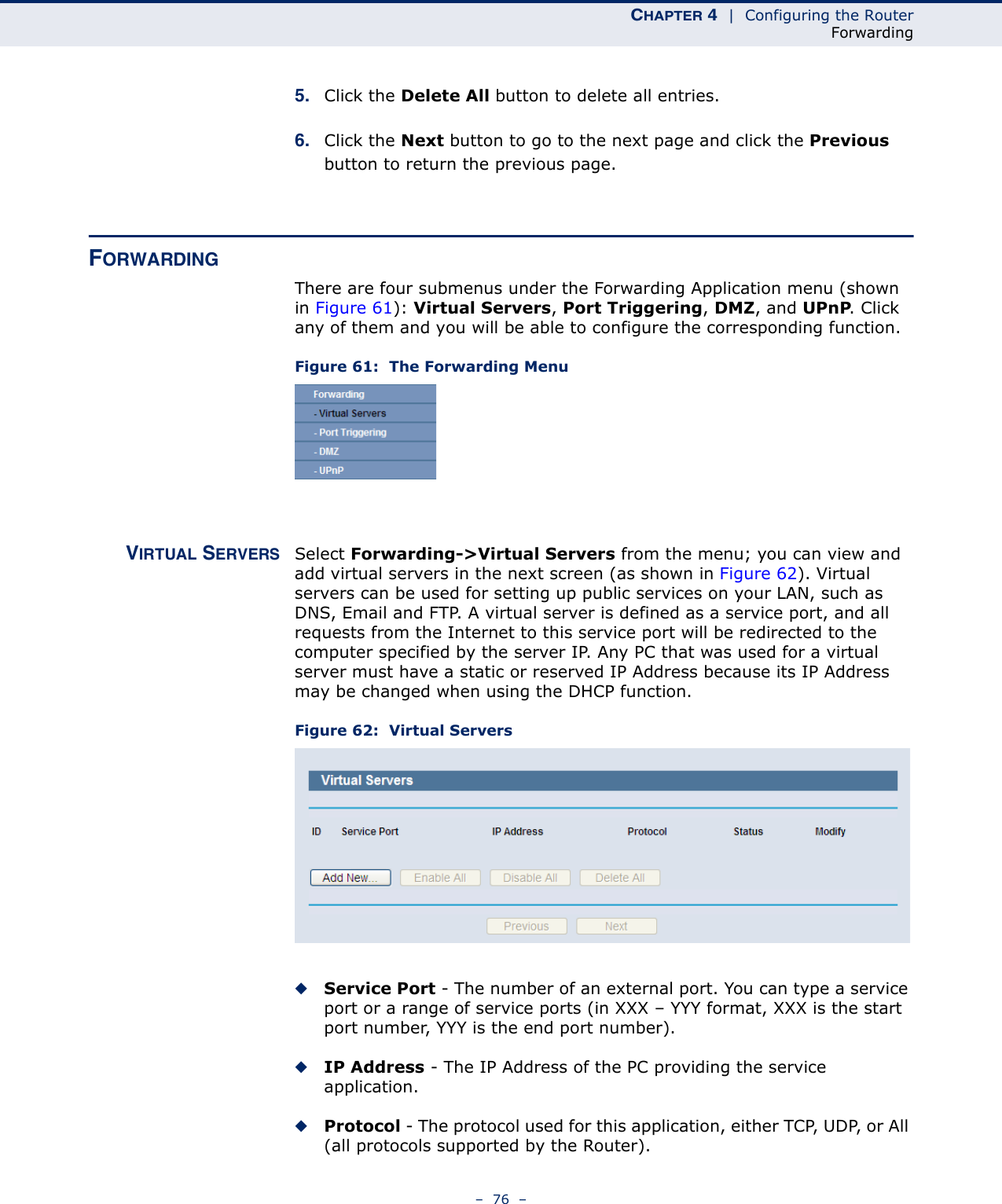 CHAPTER 4  |  Configuring the RouterForwarding–  76  –5. Click the Delete All button to delete all entries.6. Click the Next button to go to the next page and click the Previous button to return the previous page.FORWARDINGThere are four submenus under the Forwarding Application menu (shown in Figure 61): Virtual Servers, Port Triggering, DMZ, and UPnP. Click any of them and you will be able to configure the corresponding function.Figure 61:  The Forwarding MenuVIRTUAL SERVERS Select Forwarding-&gt;Virtual Servers from the menu; you can view and add virtual servers in the next screen (as shown in Figure 62). Virtual servers can be used for setting up public services on your LAN, such as DNS, Email and FTP. A virtual server is defined as a service port, and all requests from the Internet to this service port will be redirected to the computer specified by the server IP. Any PC that was used for a virtual server must have a static or reserved IP Address because its IP Address may be changed when using the DHCP function. Figure 62:  Virtual Servers◆Service Port - The number of an external port. You can type a service port or a range of service ports (in XXX – YYY format, XXX is the start port number, YYY is the end port number). ◆IP Address - The IP Address of the PC providing the service application.◆Protocol - The protocol used for this application, either TCP, UDP, or All (all protocols supported by the Router).
