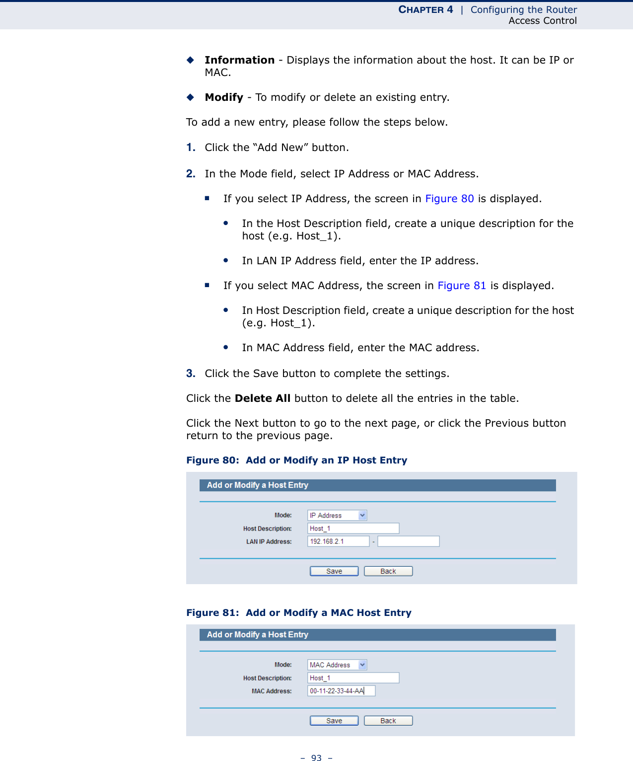 CHAPTER 4  |  Configuring the RouterAccess Control–  93  –◆Information - Displays the information about the host. It can be IP or MAC. ◆Modify - To modify or delete an existing entry. To add a new entry, please follow the steps below.1. Click the “Add New” button.2. In the Mode field, select IP Address or MAC Address.■If you select IP Address, the screen in Figure 80 is displayed. ●In the Host Description field, create a unique description for the host (e.g. Host_1). ●In LAN IP Address field, enter the IP address.■If you select MAC Address, the screen in Figure 81 is displayed. ●In Host Description field, create a unique description for the host (e.g. Host_1).●In MAC Address field, enter the MAC address.3. Click the Save button to complete the settings.Click the Delete All button to delete all the entries in the table.Click the Next button to go to the next page, or click the Previous button return to the previous page.Figure 80:  Add or Modify an IP Host EntryFigure 81:  Add or Modify a MAC Host Entry