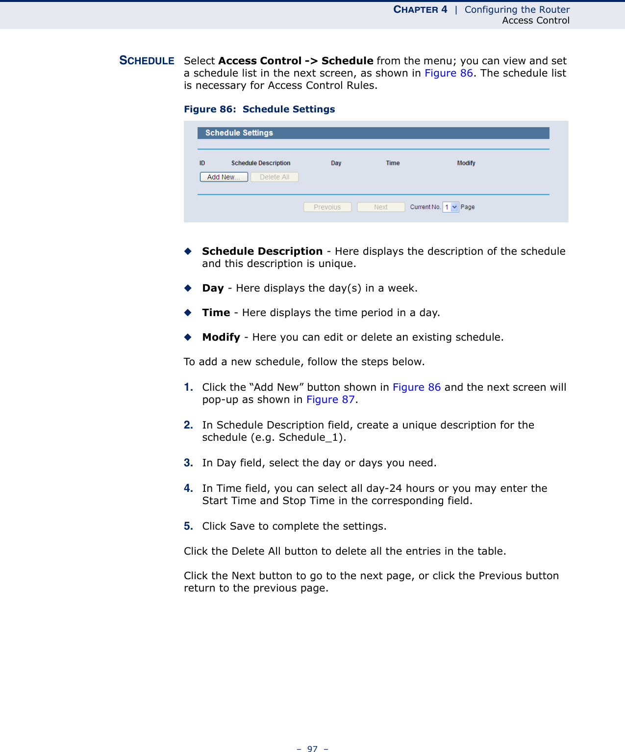 CHAPTER 4  |  Configuring the RouterAccess Control–  97  –SCHEDULE Select Access Control -&gt; Schedule from the menu; you can view and set a schedule list in the next screen, as shown in Figure 86. The schedule list is necessary for Access Control Rules.Figure 86:  Schedule Settings◆Schedule Description - Here displays the description of the schedule and this description is unique. ◆Day - Here displays the day(s) in a week. ◆Time - Here displays the time period in a day. ◆Modify - Here you can edit or delete an existing schedule. To add a new schedule, follow the steps below.1. Click the “Add New” button shown in Figure 86 and the next screen will pop-up as shown in Figure 87. 2. In Schedule Description field, create a unique description for the schedule (e.g. Schedule_1). 3. In Day field, select the day or days you need. 4. In Time field, you can select all day-24 hours or you may enter the Start Time and Stop Time in the corresponding field.5. Click Save to complete the settings. Click the Delete All button to delete all the entries in the table.Click the Next button to go to the next page, or click the Previous button return to the previous page.