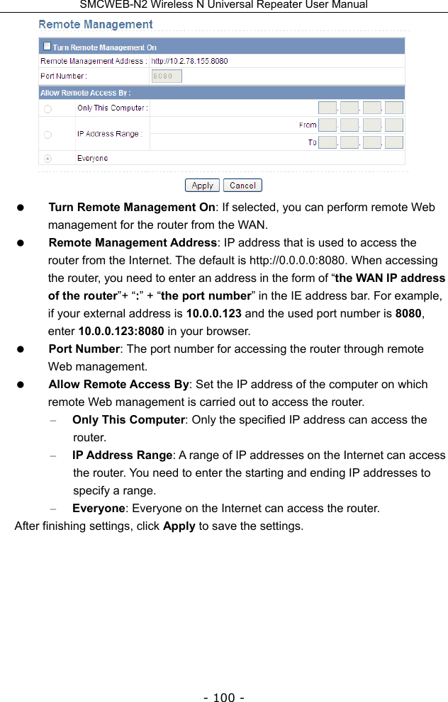 SMCWEB-N2 Wireless N Universal Repeater User Manual - 100 -   Turn Remote Management On: If selected, you can perform remote Web management for the router from the WAN.  Remote Management Address: IP address that is used to access the router from the Internet. The default is http://0.0.0.0:8080. When accessing the router, you need to enter an address in the form of “the WAN IP address of the router”+ “:” + “the port number” in the IE address bar. For example, if your external address is 10.0.0.123 and the used port number is 8080, enter 10.0.0.123:8080 in your browser.  Port Number: The port number for accessing the router through remote Web management.  Allow Remote Access By: Set the IP address of the computer on which remote Web management is carried out to access the router. – Only This Computer: Only the specified IP address can access the router.  – IP Address Range: A range of IP addresses on the Internet can access the router. You need to enter the starting and ending IP addresses to specify a range. – Everyone: Everyone on the Internet can access the router. After finishing settings, click Apply to save the settings.     