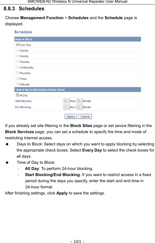 SMCWEB-N2 Wireless N Universal Repeater User Manual - 101 - 8.8.3   Schedules Choose Management Function &gt; Schedules and the Schedule page is displayed.  If you already set site filtering in the Block Sites page or set sevice filtering in the Block Services page, you can set a schedule to specify the time and mode of restricting Internet access.   Days to Block: Select days on which you want to apply blocking by selecting the appropriate check boxes. Select Every Day to select the check boxes for all days.   Time of Day to Block:   – All Day: To perform 24-hour blocking. – Start Blocking/End Blocking: If you want to restrict access in a fixed period during the days you specify, enter the start and end time in 24-hour format. After finishing settings, click Apply to save the settings.    