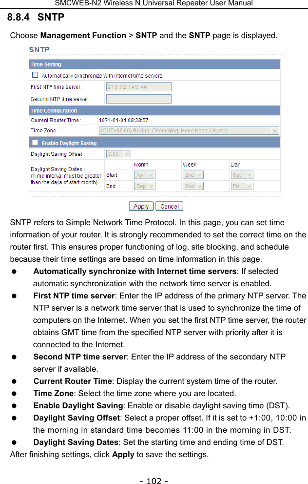 SMCWEB-N2 Wireless N Universal Repeater User Manual - 102 - 8.8.4   SNTP Choose Management Function &gt; SNTP and the SNTP page is displayed.  SNTP refers to Simple Network Time Protocol. In this page, you can set time information of your router. It is strongly recommended to set the correct time on the router first. This ensures proper functioning of log, site blocking, and schedule because their time settings are based on time information in this page.  Automatically synchronize with Internet time servers: If selected automatic synchronization with the network time server is enabled.  First NTP time server: Enter the IP address of the primary NTP server. The NTP server is a network time server that is used to synchronize the time of computers on the Internet. When you set the first NTP time server, the router obtains GMT time from the specified NTP server with priority after it is connected to the Internet.  Second NTP time server: Enter the IP address of the secondary NTP server if available.  Current Router Time: Display the current system time of the router.  Time Zone: Select the time zone where you are located.  Enable Daylight Saving: Enable or disable daylight saving time (DST).  Daylight Saving Offset: Select a proper offset. If it is set to +1:00, 10:00 in the morning in standard time becomes 11:00 in the morning in DST.  Daylight Saving Dates: Set the starting time and ending time of DST. After finishing settings, click Apply to save the settings. 