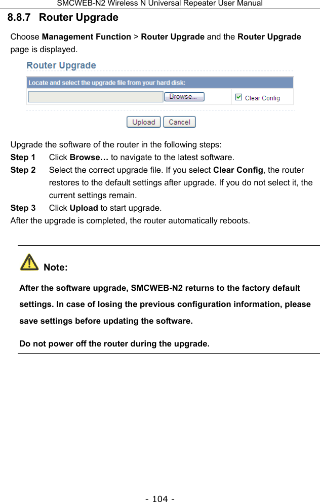 SMCWEB-N2 Wireless N Universal Repeater User Manual - 104 - 8.8.7   Router Upgrade Choose Management Function &gt; Router Upgrade and the Router Upgrade page is displayed.  Upgrade the software of the router in the following steps: Step 1  Click Browse… to navigate to the latest software. Step 2  Select the correct upgrade file. If you select Clear Config, the router restores to the default settings after upgrade. If you do not select it, the current settings remain. Step 3  Click Upload to start upgrade. After the upgrade is completed, the router automatically reboots.  Note: After the software upgrade, SMCWEB-N2 returns to the factory default settings. In case of losing the previous configuration information, please save settings before updating the software. Do not power off the router during the upgrade. 
