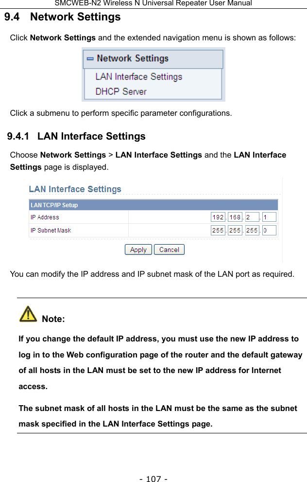 SMCWEB-N2 Wireless N Universal Repeater User Manual - 107 - 9.4   Network Settings Click Network Settings and the extended navigation menu is shown as follows:  Click a submenu to perform specific parameter configurations. 9.4.1   LAN Interface Settings Choose Network Settings &gt; LAN Interface Settings and the LAN Interface Settings page is displayed.  You can modify the IP address and IP subnet mask of the LAN port as required.  Note: If you change the default IP address, you must use the new IP address to log in to the Web configuration page of the router and the default gateway of all hosts in the LAN must be set to the new IP address for Internet access. The subnet mask of all hosts in the LAN must be the same as the subnet mask specified in the LAN Interface Settings page. 
