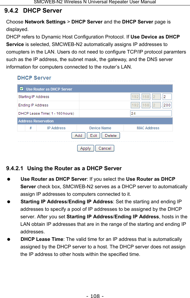 SMCWEB-N2 Wireless N Universal Repeater User Manual - 108 - 9.4.2   DHCP Server Choose Network Settings &gt; DHCP Server and the DHCP Server page is displayed. DHCP refers to Dynamic Host Configuration Protocol. If Use Device as DHCP Service is selected, SMCWEB-N2 automatically assigns IP addresses to comupters in the LAN. Users do not need to configure TCP/IP protocol paramters such as the IP address, the subnet mask, the gateway, and the DNS server information for computers connected to the router’s LAN.  9.4.2.1  Using the Router as a DHCP Server  Use Router as DHCP Server: If you select the Use Router as DHCP Server check box, SMCWEB-N2 serves as a DHCP server to automatically assign IP addresses to computers connected to it.  Starting IP Address/Ending IP Address: Set the starting and ending IP addresses to specify a pool of IP addresses to be assigned by the DHCP server. After you set Starting IP Address/Ending IP Address, hosts in the LAN obtain IP addresses that are in the range of the starting and ending IP addresses.  DHCP Lease Time: The valid time for an IP address that is automatically assigned by the DHCP server to a host. The DHCP server does not assign the IP address to other hosts within the specified time. 
