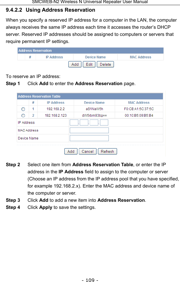 SMCWEB-N2 Wireless N Universal Repeater User Manual - 109 - 9.4.2.2 Using Address Reservation When you specify a reserved IP address for a computer in the LAN, the computer always receives the same IP address each time it accesses the router’s DHCP server. Reserved IP addresses should be assigned to computers or servers that require permanent IP settings.  To reserve an IP address: Step 1  Click Add to enter the Address Reservation page.  Step 2  Select one item from Address Reservation Table, or enter the IP address in the IP Address field to assign to the computer or server (Choose an IP address from the IP address pool that you have specified, for example 192.168.2.x). Enter the MAC address and device name of the computer or server. Step 3  Click Add to add a new item into Address Reservation. Step 4  Click Apply to save the settings.        