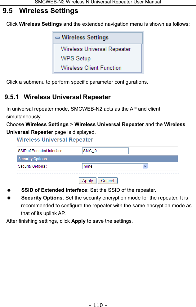 SMCWEB-N2 Wireless N Universal Repeater User Manual - 110 - 9.5   Wireless Settings Click Wireless Settings and the extended navigation menu is shown as follows:  Click a submenu to perform specific parameter configurations. 9.5.1   Wireless Universal Repeater In universal repeater mode, SMCWEB-N2 acts as the AP and client simultaneously. Choose Wireless Settings &gt; Wireless Universal Repeater and the Wireless Universal Repeater page is displayed.   SSID of Extended Interface: Set the SSID of the repeater.  Security Options: Set the security encryption mode for the repeater. It is recommended to configure the repeater with the same encryption mode as that of its uplink AP. After finishing settings, click Apply to save the settings.       