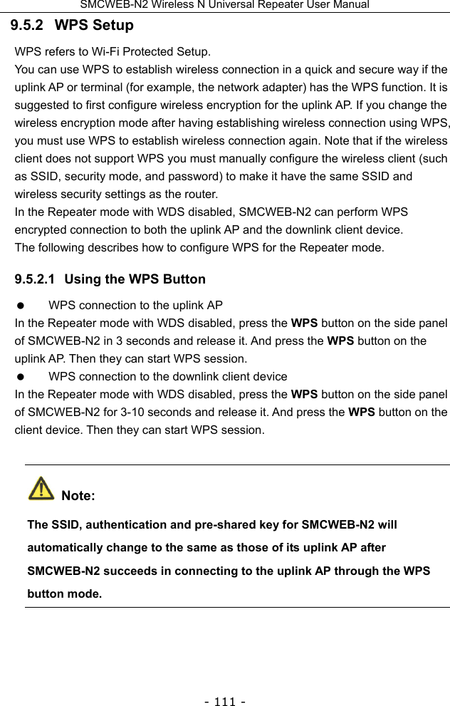 SMCWEB-N2 Wireless N Universal Repeater User Manual - 111 - 9.5.2   WPS Setup WPS refers to Wi-Fi Protected Setup.   You can use WPS to establish wireless connection in a quick and secure way if the uplink AP or terminal (for example, the network adapter) has the WPS function. It is suggested to first configure wireless encryption for the uplink AP. If you change the wireless encryption mode after having establishing wireless connection using WPS, you must use WPS to establish wireless connection again. Note that if the wireless client does not support WPS you must manually configure the wireless client (such as SSID, security mode, and password) to make it have the same SSID and wireless security settings as the router. In the Repeater mode with WDS disabled, SMCWEB-N2 can perform WPS encrypted connection to both the uplink AP and the downlink client device. The following describes how to configure WPS for the Repeater mode. 9.5.2.1  Using the WPS Button   WPS connection to the uplink AP In the Repeater mode with WDS disabled, press the WPS button on the side panel of SMCWEB-N2 in 3 seconds and release it. And press the WPS button on the uplink AP. Then they can start WPS session.   WPS connection to the downlink client device In the Repeater mode with WDS disabled, press the WPS button on the side panel of SMCWEB-N2 for 3-10 seconds and release it. And press the WPS button on the client device. Then they can start WPS session.  Note: The SSID, authentication and pre-shared key for SMCWEB-N2 will automatically change to the same as those of its uplink AP after SMCWEB-N2 succeeds in connecting to the uplink AP through the WPS button mode. 