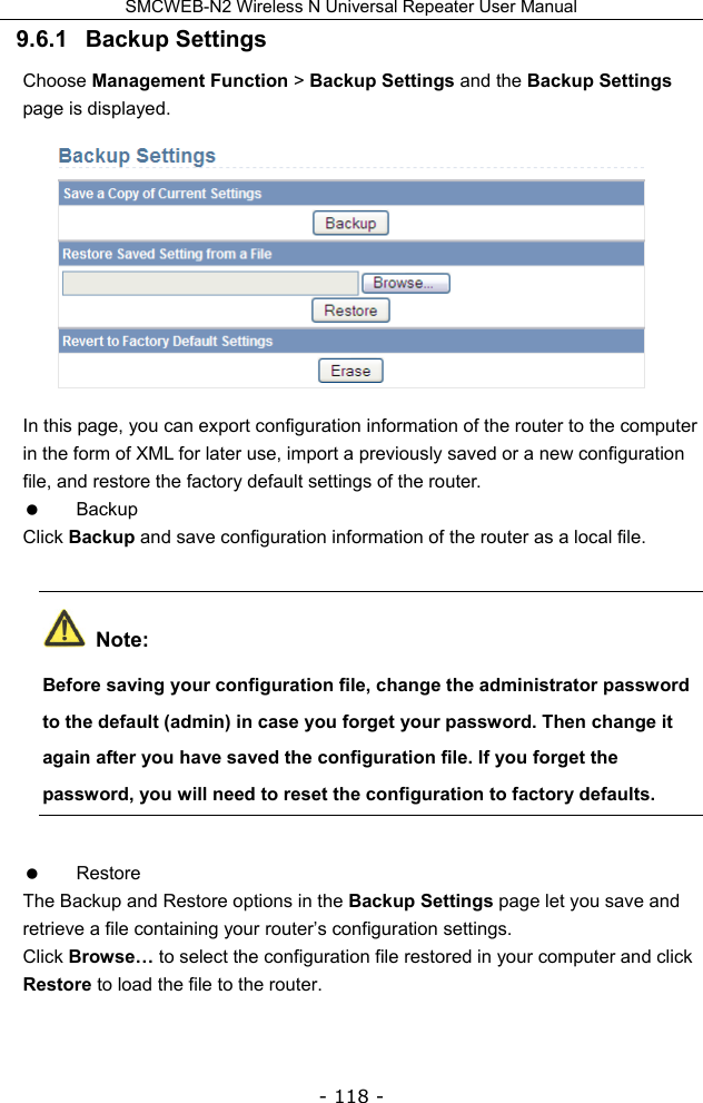 SMCWEB-N2 Wireless N Universal Repeater User Manual - 118 - 9.6.1   Backup Settings Choose Management Function &gt; Backup Settings and the Backup Settings page is displayed.  In this page, you can export configuration information of the router to the computer in the form of XML for later use, import a previously saved or a new configuration file, and restore the factory default settings of the router.  Backup Click Backup and save configuration information of the router as a local file.  Note: Before saving your configuration file, change the administrator password to the default (admin) in case you forget your password. Then change it again after you have saved the configuration file. If you forget the password, you will need to reset the configuration to factory defaults.  Restore The Backup and Restore options in the Backup Settings page let you save and retrieve a file containing your router’s configuration settings. Click Browse… to select the configuration file restored in your computer and click Restore to load the file to the router.   