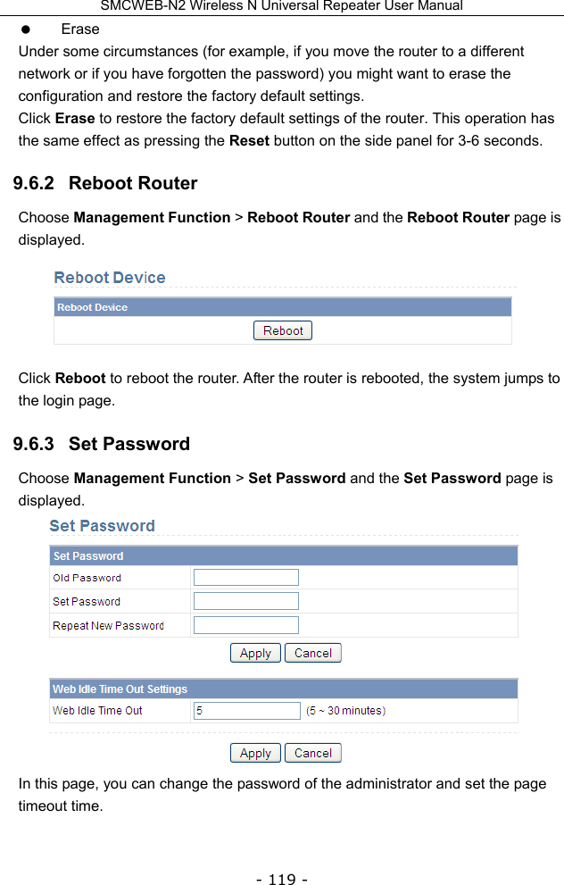SMCWEB-N2 Wireless N Universal Repeater User Manual - 119 -  Erase Under some circumstances (for example, if you move the router to a different network or if you have forgotten the password) you might want to erase the configuration and restore the factory default settings.   Click Erase to restore the factory default settings of the router. This operation has the same effect as pressing the Reset button on the side panel for 3-6 seconds. 9.6.2   Reboot Router Choose Management Function &gt; Reboot Router and the Reboot Router page is displayed.  Click Reboot to reboot the router. After the router is rebooted, the system jumps to the login page. 9.6.3   Set Password Choose Management Function &gt; Set Password and the Set Password page is displayed.  In this page, you can change the password of the administrator and set the page timeout time. 