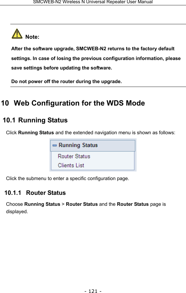 SMCWEB-N2 Wireless N Universal Repeater User Manual - 121 -   Note: After the software upgrade, SMCWEB-N2 returns to the factory default settings. In case of losing the previous configuration information, please save settings before updating the software. Do not power off the router during the upgrade. 10  Web Configuration for the WDS Mode 10.1  Running Status Click Running Status and the extended navigation menu is shown as follows:    Click the submenu to enter a specific configuration page. 10.1.1   Router Status Choose Running Status &gt; Router Status and the Router Status page is displayed. 