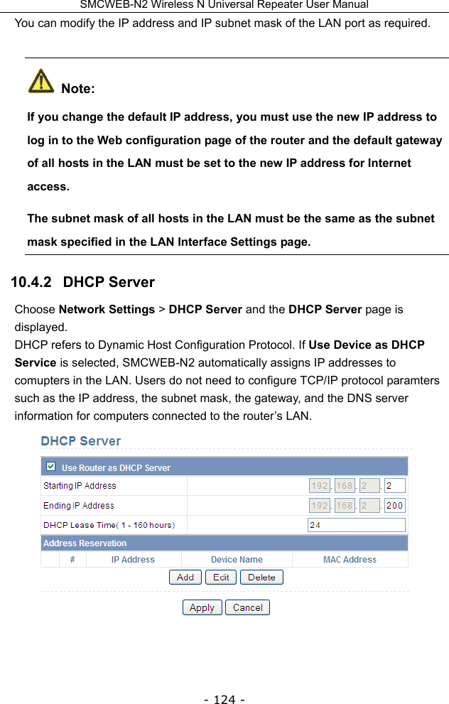 SMCWEB-N2 Wireless N Universal Repeater User Manual - 124 - You can modify the IP address and IP subnet mask of the LAN port as required.  Note: If you change the default IP address, you must use the new IP address to log in to the Web configuration page of the router and the default gateway of all hosts in the LAN must be set to the new IP address for Internet access. The subnet mask of all hosts in the LAN must be the same as the subnet mask specified in the LAN Interface Settings page. 10.4.2   DHCP Server Choose Network Settings &gt; DHCP Server and the DHCP Server page is displayed. DHCP refers to Dynamic Host Configuration Protocol. If Use Device as DHCP Service is selected, SMCWEB-N2 automatically assigns IP addresses to comupters in the LAN. Users do not need to configure TCP/IP protocol paramters such as the IP address, the subnet mask, the gateway, and the DNS server information for computers connected to the router’s LAN.  