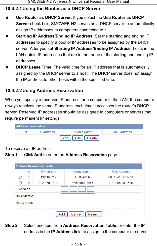 SMCWEB-N2 Wireless N Universal Repeater User Manual - 125 - 10.4.2.1 Using the Router as a DHCP Server  Use Router as DHCP Server: If you select the Use Router as DHCP Server check box, SMCWEB-N2 serves as a DHCP server to automatically assign IP addresses to computers connected to it.  Starting IP Address/Ending IP Address: Set the starting and ending IP addresses to specify a pool of IP addresses to be assigned by the DHCP server. After you set Starting IP Address/Ending IP Address, hosts in the LAN obtain IP addresses that are in the range of the starting and ending IP addresses.  DHCP Lease Time: The valid time for an IP address that is automatically assigned by the DHCP server to a host. The DHCP server does not assign the IP address to other hosts within the specified time. 10.4.2.2 Using  Address  Reservation When you specify a reserved IP address for a computer in the LAN, the computer always receives the same IP address each time it accesses the router’s DHCP server. Reserved IP addresses should be assigned to computers or servers that require permanent IP settings.  To reserve an IP address: Step 1  Click Add to enter the Address Reservation page.  Step 2  Select one item from Address Reservation Table, or enter the IP address in the IP Address field to assign to the computer or server 