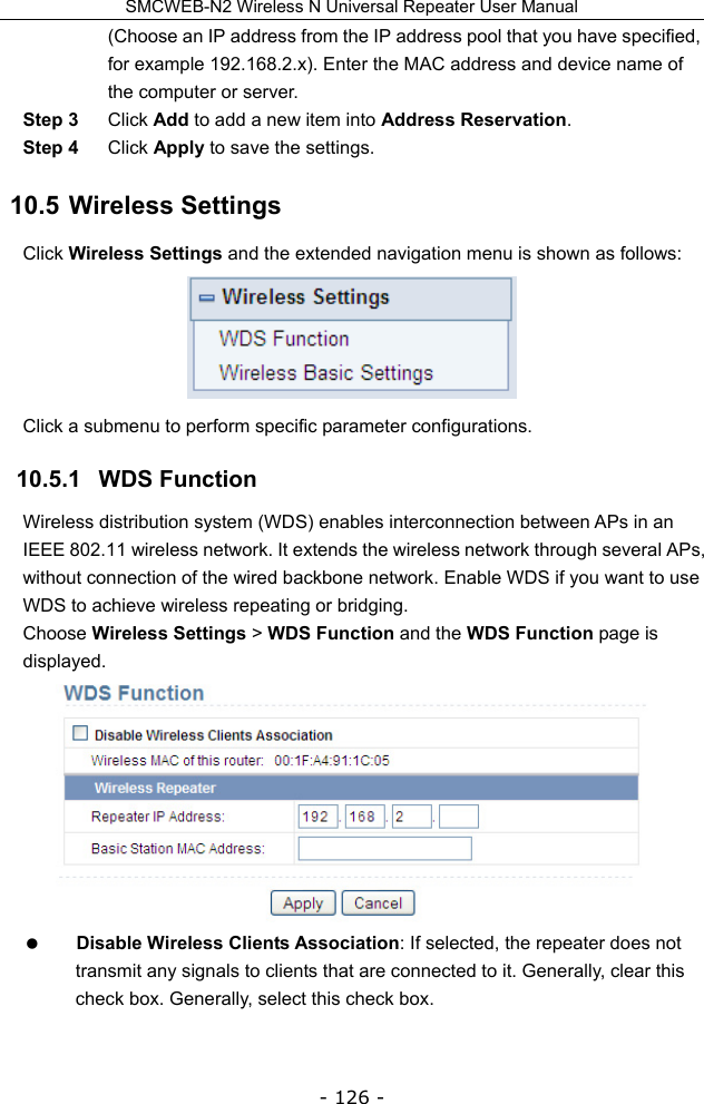 SMCWEB-N2 Wireless N Universal Repeater User Manual - 126 - (Choose an IP address from the IP address pool that you have specified, for example 192.168.2.x). Enter the MAC address and device name of the computer or server. Step 3  Click Add to add a new item into Address Reservation. Step 4  Click Apply to save the settings. 10.5  Wireless Settings Click Wireless Settings and the extended navigation menu is shown as follows:  Click a submenu to perform specific parameter configurations. 10.5.1   WDS Function Wireless distribution system (WDS) enables interconnection between APs in an IEEE 802.11 wireless network. It extends the wireless network through several APs, without connection of the wired backbone network. Enable WDS if you want to use WDS to achieve wireless repeating or bridging. Choose Wireless Settings &gt; WDS Function and the WDS Function page is displayed.   Disable Wireless Clients Association: If selected, the repeater does not transmit any signals to clients that are connected to it. Generally, clear this check box. Generally, select this check box.  
