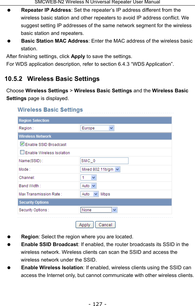 SMCWEB-N2 Wireless N Universal Repeater User Manual - 127 -  Repeater IP Address: Set the repeater’s IP address different from the wireless basic station and other repeaters to avoid IP address conflict. We suggest setting IP addresses of the same network segment for the wireless basic station and repeaters.    Basic Station MAC Address: Enter the MAC address of the wireless basic station. After finishing settings, click Apply to save the settings. For WDS application description, refer to section 6.4.3 “WDS Application”. 10.5.2   Wireless Basic Settings Choose Wireless Settings &gt; Wireless Basic Settings and the Wireless Basic Settings page is displayed.   Region: Select the region where you are located.  Enable SSID Broadcast: If enabled, the router broadcasts its SSID in the wireless network. Wireless clients can scan the SSID and access the wireless network under the SSID.  Enable Wireless Isolation: If enabled, wireless clients using the SSID can access the Internet only, but cannot communicate with other wireless clients. 