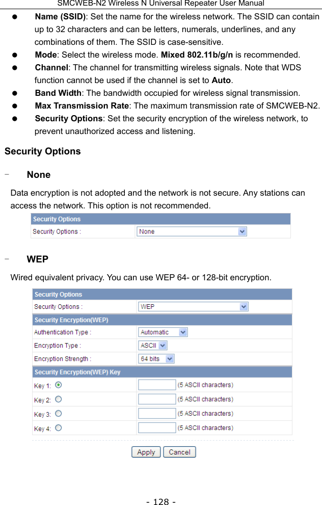 SMCWEB-N2 Wireless N Universal Repeater User Manual - 128 -  Name (SSID): Set the name for the wireless network. The SSID can contain up to 32 characters and can be letters, numerals, underlines, and any combinations of them. The SSID is case-sensitive.  Mode: Select the wireless mode. Mixed 802.11b/g/n is recommended.  Channel: The channel for transmitting wireless signals. Note that WDS function cannot be used if the channel is set to Auto.  Band Width: The bandwidth occupied for wireless signal transmission.  Max Transmission Rate: The maximum transmission rate of SMCWEB-N2.  Security Options: Set the security encryption of the wireless network, to prevent unauthorized access and listening. Security Options - None Data encryption is not adopted and the network is not secure. Any stations can access the network. This option is not recommended.  - WEP Wired equivalent privacy. You can use WEP 64- or 128-bit encryption.  