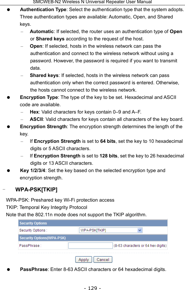 SMCWEB-N2 Wireless N Universal Repeater User Manual - 129 -  Authentication Type: Select the authentication type that the system adopts. Three authentication types are available: Automatic, Open, and Shared keys. – Automatic: If selected, the router uses an authentication type of Open or Shared keys according to the request of the host. – Open: If selected, hosts in the wireless network can pass the authentication and connect to the wireless network without using a password. However, the password is required if you want to transmit data. – Shared keys: If selected, hosts in the wireless network can pass authentication only when the correct password is entered. Otherwise, the hosts cannot connect to the wireless network.  Encryption Type: The type of the key to be set. Hexadecimal and ASCII code are available.   – Hex: Valid characters for keys contain 0–9 and A–F.   – ASCII: Valid characters for keys contain all characters of the key board.    Encryption Strength: The encryption strength determines the length of the key. – If Encryption Strength is set to 64 bits, set the key to 10 hexadecimal digits or 5 ASCII characters.   – If Encryption Strength is set to 128 bits, set the key to 26 hexadecimal digits or 13 ASCII characters.    Key 1/2/3/4: Set the key based on the selected encryption type and encryption strength. - WPA-PSK[TKIP] WPA-PSK: Preshared key Wi-Fi protection access TKIP: Temporal Key Integrity Protocol Note that the 802.11n mode does not support the TKIP algorithm.   PassPhrase: Enter 8-63 ASCII characters or 64 hexadecimal digits. 