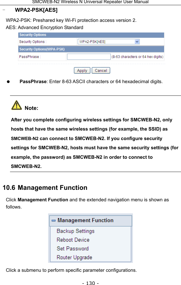 SMCWEB-N2 Wireless N Universal Repeater User Manual - 130 - - WPA2-PSK[AES] WPA2-PSK: Preshared key Wi-Fi protection access version 2. AES: Advanced Encryption Standard   PassPhrase: Enter 8-63 ASCII characters or 64 hexadecimal digits.  Note: After you complete configuring wireless settings for SMCWEB-N2, only hosts that have the same wireless settings (for example, the SSID) as SMCWEB-N2 can connect to SMCWEB-N2. If you configure security settings for SMCWEB-N2, hosts must have the same security settings (for example, the password) as SMCWEB-N2 in order to connect to SMCWEB-N2.  10.6  Management Function Click Management Function and the extended navigation menu is shown as follows.  Click a submenu to perform specific parameter configurations. 