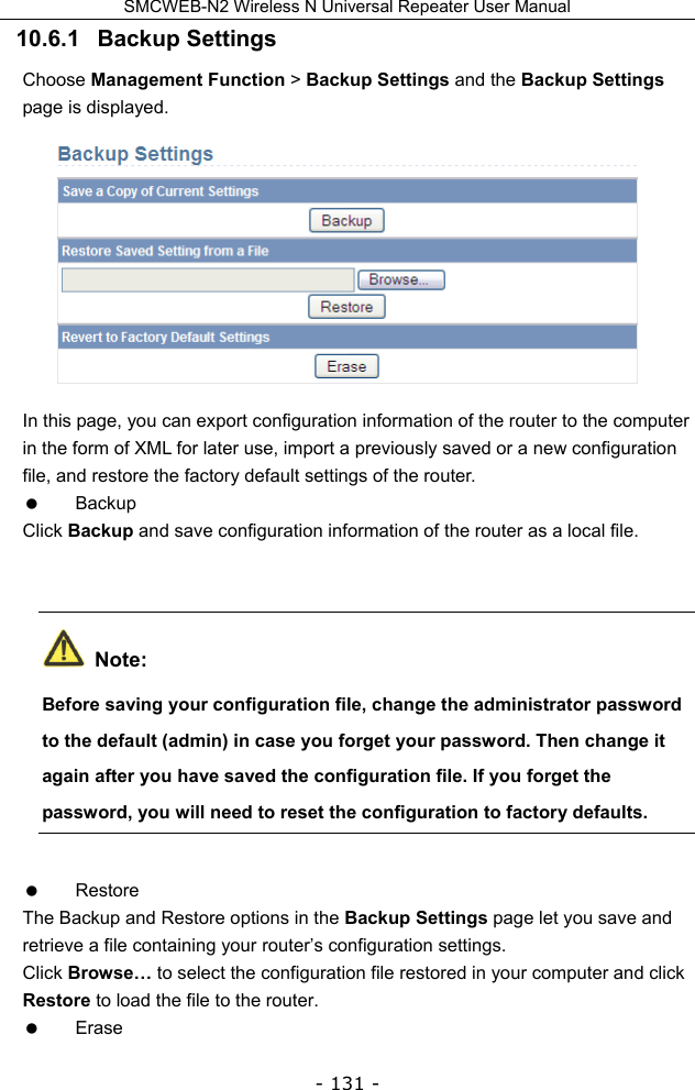 SMCWEB-N2 Wireless N Universal Repeater User Manual - 131 - 10.6.1   Backup Settings Choose Management Function &gt; Backup Settings and the Backup Settings page is displayed.  In this page, you can export configuration information of the router to the computer in the form of XML for later use, import a previously saved or a new configuration file, and restore the factory default settings of the router.  Backup Click Backup and save configuration information of the router as a local file.   Note: Before saving your configuration file, change the administrator password to the default (admin) in case you forget your password. Then change it again after you have saved the configuration file. If you forget the password, you will need to reset the configuration to factory defaults.  Restore The Backup and Restore options in the Backup Settings page let you save and retrieve a file containing your router’s configuration settings. Click Browse… to select the configuration file restored in your computer and click Restore to load the file to the router.  Erase 