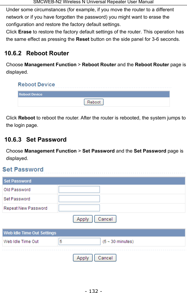 SMCWEB-N2 Wireless N Universal Repeater User Manual - 132 - Under some circumstances (for example, if you move the router to a different network or if you have forgotten the password) you might want to erase the configuration and restore the factory default settings.   Click Erase to restore the factory default settings of the router. This operation has the same effect as pressing the Reset button on the side panel for 3-6 seconds. 10.6.2   Reboot Router Choose Management Function &gt; Reboot Router and the Reboot Router page is displayed.  Click Reboot to reboot the router. After the router is rebooted, the system jumps to the login page. 10.6.3   Set Password Choose Management Function &gt; Set Password and the Set Password page is displayed.  