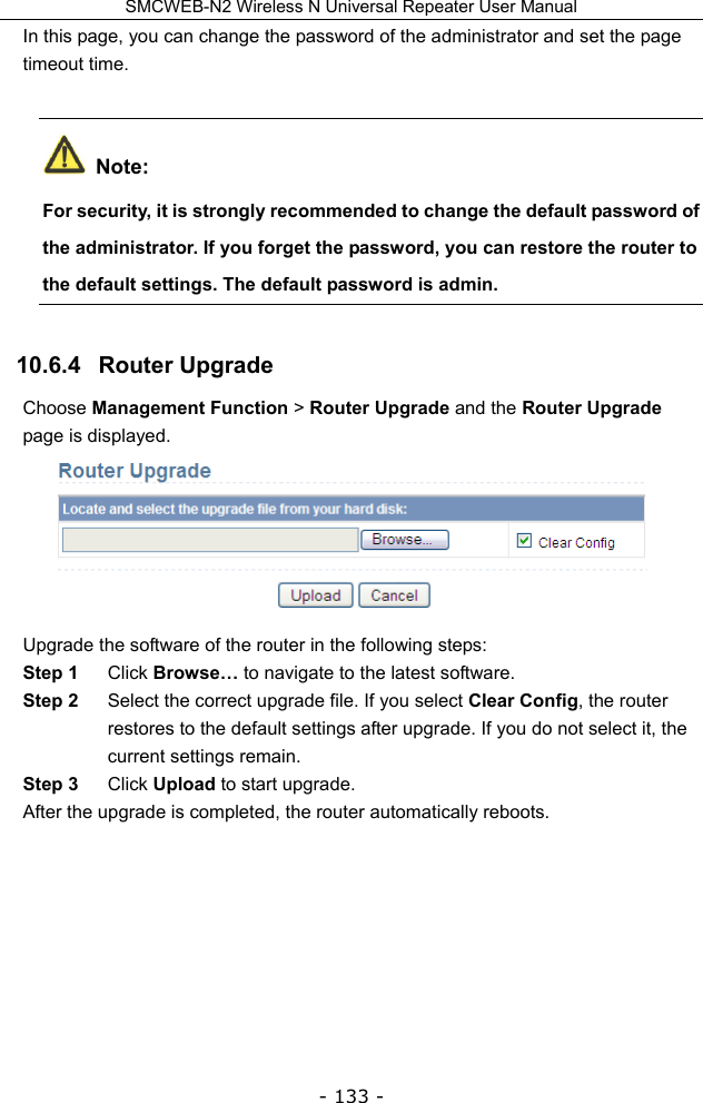 SMCWEB-N2 Wireless N Universal Repeater User Manual - 133 - In this page, you can change the password of the administrator and set the page timeout time.  Note: For security, it is strongly recommended to change the default password of the administrator. If you forget the password, you can restore the router to the default settings. The default password is admin. 10.6.4   Router Upgrade Choose Management Function &gt; Router Upgrade and the Router Upgrade page is displayed.  Upgrade the software of the router in the following steps: Step 1  Click Browse… to navigate to the latest software. Step 2  Select the correct upgrade file. If you select Clear Config, the router restores to the default settings after upgrade. If you do not select it, the current settings remain. Step 3  Click Upload to start upgrade. After the upgrade is completed, the router automatically reboots.        