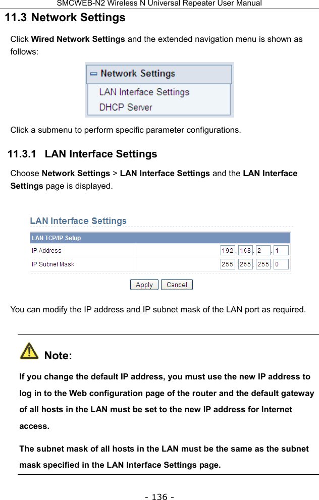SMCWEB-N2 Wireless N Universal Repeater User Manual - 136 - 11.3  Network Settings Click Wired Network Settings and the extended navigation menu is shown as follows:  Click a submenu to perform specific parameter configurations. 11.3.1   LAN Interface Settings Choose Network Settings &gt; LAN Interface Settings and the LAN Interface Settings page is displayed.   You can modify the IP address and IP subnet mask of the LAN port as required.  Note: If you change the default IP address, you must use the new IP address to log in to the Web configuration page of the router and the default gateway of all hosts in the LAN must be set to the new IP address for Internet access. The subnet mask of all hosts in the LAN must be the same as the subnet mask specified in the LAN Interface Settings page. 