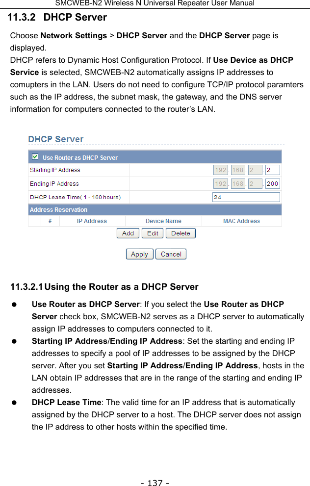 SMCWEB-N2 Wireless N Universal Repeater User Manual - 137 - 11.3.2   DHCP Server Choose Network Settings &gt; DHCP Server and the DHCP Server page is displayed. DHCP refers to Dynamic Host Configuration Protocol. If Use Device as DHCP Service is selected, SMCWEB-N2 automatically assigns IP addresses to comupters in the LAN. Users do not need to configure TCP/IP protocol paramters such as the IP address, the subnet mask, the gateway, and the DNS server information for computers connected to the router’s LAN.   11.3.2.1 Using the Router as a DHCP Server  Use Router as DHCP Server: If you select the Use Router as DHCP Server check box, SMCWEB-N2 serves as a DHCP server to automatically assign IP addresses to computers connected to it.  Starting IP Address/Ending IP Address: Set the starting and ending IP addresses to specify a pool of IP addresses to be assigned by the DHCP server. After you set Starting IP Address/Ending IP Address, hosts in the LAN obtain IP addresses that are in the range of the starting and ending IP addresses.  DHCP Lease Time: The valid time for an IP address that is automatically assigned by the DHCP server to a host. The DHCP server does not assign the IP address to other hosts within the specified time. 