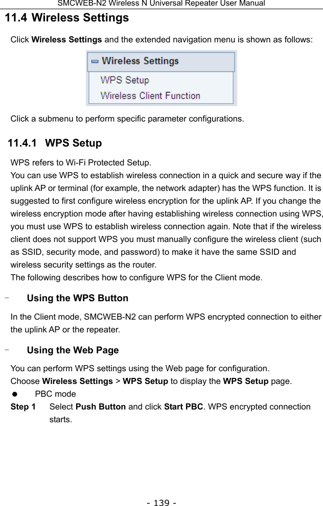 SMCWEB-N2 Wireless N Universal Repeater User Manual - 139 - 11.4  Wireless Settings Click Wireless Settings and the extended navigation menu is shown as follows:  Click a submenu to perform specific parameter configurations. 11.4.1   WPS Setup WPS refers to Wi-Fi Protected Setup.   You can use WPS to establish wireless connection in a quick and secure way if the uplink AP or terminal (for example, the network adapter) has the WPS function. It is suggested to first configure wireless encryption for the uplink AP. If you change the wireless encryption mode after having establishing wireless connection using WPS, you must use WPS to establish wireless connection again. Note that if the wireless client does not support WPS you must manually configure the wireless client (such as SSID, security mode, and password) to make it have the same SSID and wireless security settings as the router. The following describes how to configure WPS for the Client mode. - Using the WPS Button In the Client mode, SMCWEB-N2 can perform WPS encrypted connection to either the uplink AP or the repeater. - Using the Web Page You can perform WPS settings using the Web page for configuration. Choose Wireless Settings &gt; WPS Setup to display the WPS Setup page.  PBC mode Step 1  Select Push Button and click Start PBC. WPS encrypted connection starts. 