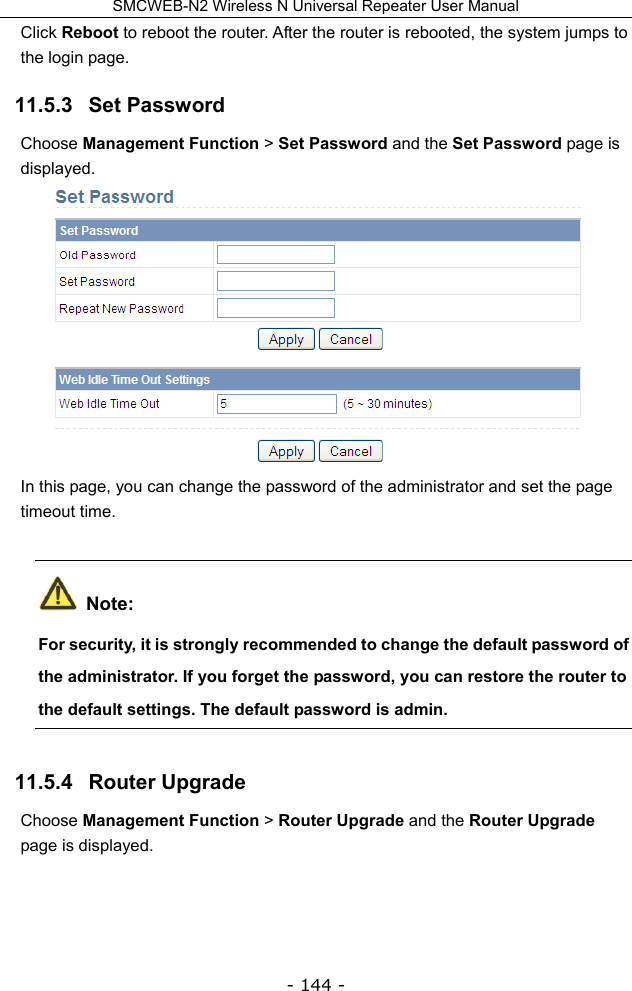 SMCWEB-N2 Wireless N Universal Repeater User Manual - 144 - Click Reboot to reboot the router. After the router is rebooted, the system jumps to the login page. 11.5.3   Set Password Choose Management Function &gt; Set Password and the Set Password page is displayed.  In this page, you can change the password of the administrator and set the page timeout time.  Note: For security, it is strongly recommended to change the default password of the administrator. If you forget the password, you can restore the router to the default settings. The default password is admin. 11.5.4   Router Upgrade Choose Management Function &gt; Router Upgrade and the Router Upgrade page is displayed. 