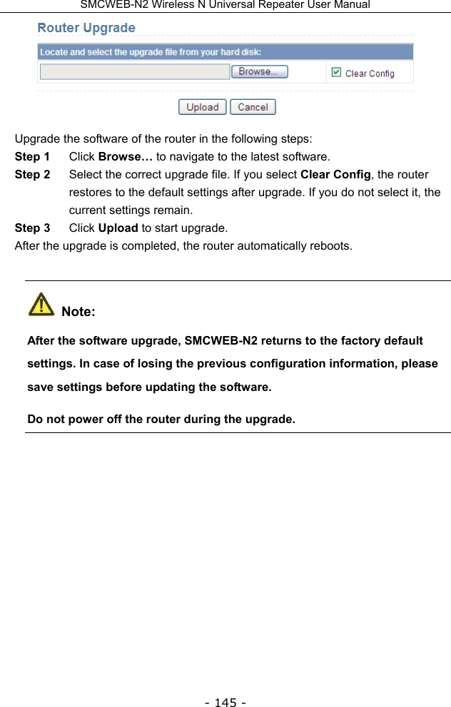 SMCWEB-N2 Wireless N Universal Repeater User Manual - 145 -  Upgrade the software of the router in the following steps: Step 1  Click Browse… to navigate to the latest software. Step 2  Select the correct upgrade file. If you select Clear Config, the router restores to the default settings after upgrade. If you do not select it, the current settings remain. Step 3  Click Upload to start upgrade. After the upgrade is completed, the router automatically reboots.  Note: After the software upgrade, SMCWEB-N2 returns to the factory default settings. In case of losing the previous configuration information, please save settings before updating the software. Do not power off the router during the upgrade.
