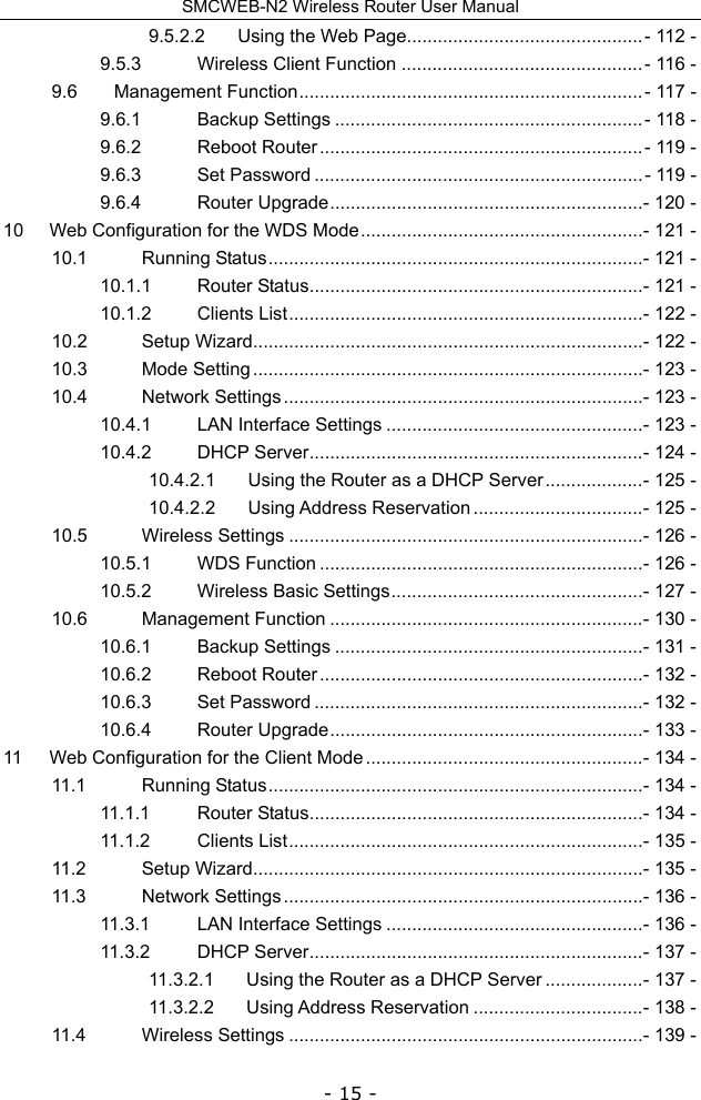 SMCWEB-N2 Wireless Router User Manual - 15 - 9.5.2.2Using the Web Page.............................................. - 112 -9.5.3Wireless Client Function ............................................... - 116 -9.6Management Function ................................................................... - 117 -9.6.1Backup Settings ............................................................ - 118 -9.6.2Reboot Router ............................................................... - 119 -9.6.3Set Password ................................................................ - 119 -9.6.4Router Upgrade ............................................................. - 120 -10Web Configuration for the WDS Mode ....................................................... - 121 -10.1Running Status ......................................................................... - 121 -10.1.1Router Status ................................................................. - 121 -10.1.2Clients List ..................................................................... - 122 -10.2Setup Wizard ............................................................................ - 122 -10.3Mode Setting ............................................................................ - 123 -10.4Network Settings ...................................................................... - 123 -10.4.1LAN Interface Settings .................................................. - 123 -10.4.2DHCP Server ................................................................. - 124 -10.4.2.1Using the Router as a DHCP Server ................... - 125 -10.4.2.2Using Address Reservation ................................. - 125 -10.5Wireless Settings ..................................................................... - 126 -10.5.1WDS Function ............................................................... - 126 -10.5.2Wireless Basic Settings ................................................. - 127 -10.6Management Function ............................................................. - 130 -10.6.1Backup Settings ............................................................ - 131 -10.6.2Reboot Router ............................................................... - 132 -10.6.3Set Password ................................................................ - 132 -10.6.4Router Upgrade ............................................................. - 133 -11Web Configuration for the Client Mode ...................................................... - 134 -11.1Running Status ......................................................................... - 134 -11.1.1Router Status ................................................................. - 134 -11.1.2Clients List ..................................................................... - 135 -11.2Setup Wizard ............................................................................ - 135 -11.3Network Settings ...................................................................... - 136 -11.3.1LAN Interface Settings .................................................. - 136 -11.3.2DHCP Server ................................................................. - 137 -11.3.2.1Using the Router as a DHCP Server ................... - 137 -11.3.2.2Using Address Reservation ................................. - 138 -11.4Wireless Settings ..................................................................... - 139 -