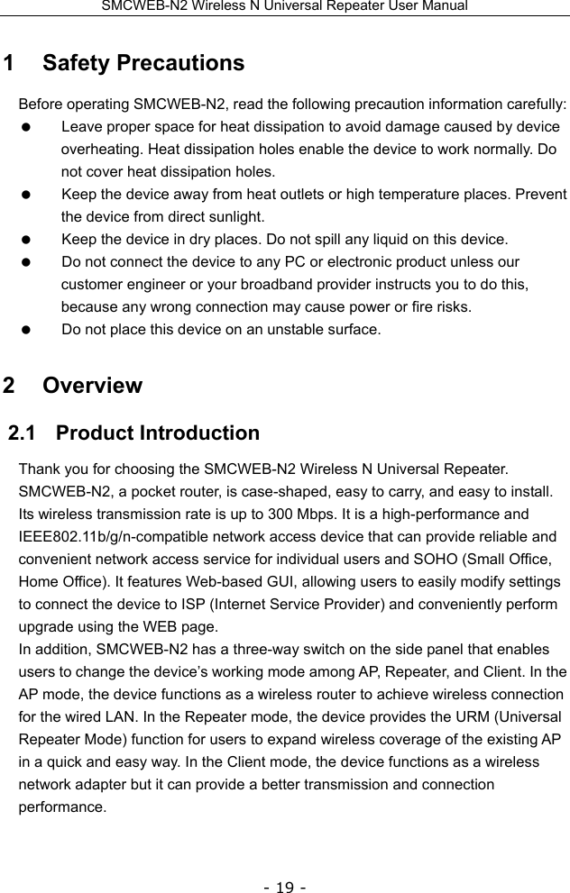 SMCWEB-N2 Wireless N Universal Repeater User Manual - 19 - 1   Safety Precautions Before operating SMCWEB-N2, read the following precaution information carefully:   Leave proper space for heat dissipation to avoid damage caused by device overheating. Heat dissipation holes enable the device to work normally. Do not cover heat dissipation holes.   Keep the device away from heat outlets or high temperature places. Prevent the device from direct sunlight.   Keep the device in dry places. Do not spill any liquid on this device.   Do not connect the device to any PC or electronic product unless our customer engineer or your broadband provider instructs you to do this, because any wrong connection may cause power or fire risks.   Do not place this device on an unstable surface. 2   Overview 2.1   Product Introduction Thank you for choosing the SMCWEB-N2 Wireless N Universal Repeater. SMCWEB-N2, a pocket router, is case-shaped, easy to carry, and easy to install. Its wireless transmission rate is up to 300 Mbps. It is a high-performance and IEEE802.11b/g/n-compatible network access device that can provide reliable and convenient network access service for individual users and SOHO (Small Office, Home Office). It features Web-based GUI, allowing users to easily modify settings to connect the device to ISP (Internet Service Provider) and conveniently perform upgrade using the WEB page. In addition, SMCWEB-N2 has a three-way switch on the side panel that enables users to change the device’s working mode among AP, Repeater, and Client. In the AP mode, the device functions as a wireless router to achieve wireless connection for the wired LAN. In the Repeater mode, the device provides the URM (Universal Repeater Mode) function for users to expand wireless coverage of the existing AP in a quick and easy way. In the Client mode, the device functions as a wireless network adapter but it can provide a better transmission and connection performance.  