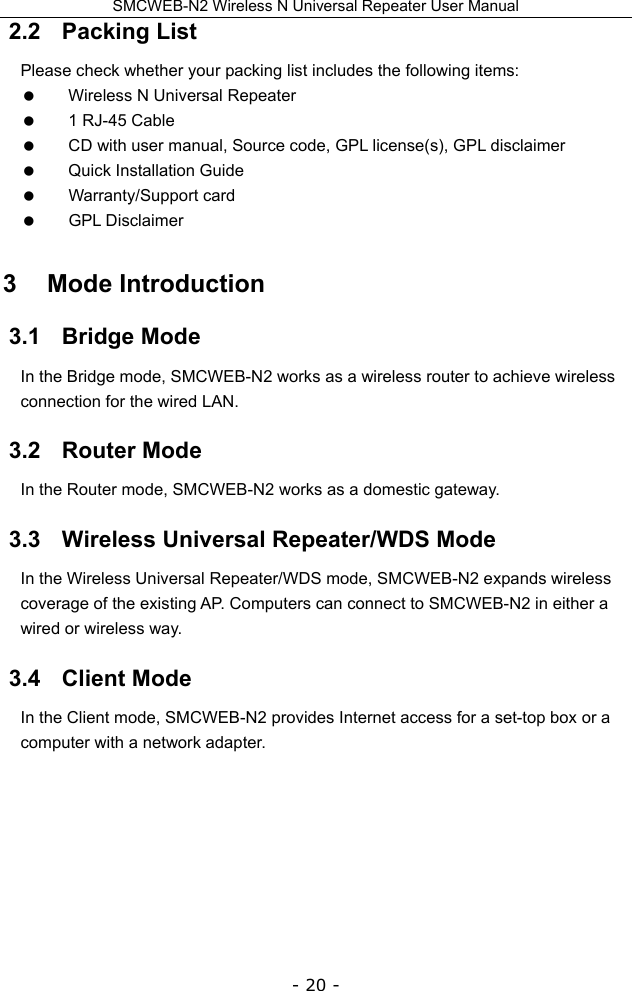 SMCWEB-N2 Wireless N Universal Repeater User Manual - 20 - 2.2   Packing List Please check whether your packing list includes the following items:   Wireless N Universal Repeater   1 RJ-45 Cable   CD with user manual, Source code, GPL license(s), GPL disclaimer     Quick Installation Guide    Warranty/Support card   GPL Disclaimer 3   Mode Introduction 3.1   Bridge Mode In the Bridge mode, SMCWEB-N2 works as a wireless router to achieve wireless connection for the wired LAN.   3.2   Router Mode In the Router mode, SMCWEB-N2 works as a domestic gateway. 3.3   Wireless Universal Repeater/WDS Mode In the Wireless Universal Repeater/WDS mode, SMCWEB-N2 expands wireless coverage of the existing AP. Computers can connect to SMCWEB-N2 in either a wired or wireless way. 3.4   Client Mode In the Client mode, SMCWEB-N2 provides Internet access for a set-top box or a computer with a network adapter. 