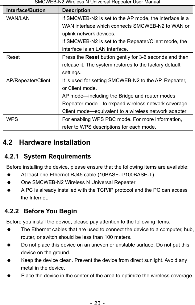 SMCWEB-N2 Wireless N Universal Repeater User Manual - 23 - Interface/Button  Description WAN/LAN  If SMCWEB-N2 is set to the AP mode, the interface is a WAN interface which connects SMCWEB-N2 to WAN or uplink network devices. If SMCWEB-N2 is set to the Repeater/Client mode, the interface is an LAN interface. Reset Press the Reset button gently for 3-6 seconds and then release it. The system restores to the factory default settings. AP/Repeater/Client  It is used for setting SMCWEB-N2 to the AP, Repeater, or Client mode. AP mode—including the Bridge and router modes Repeater mode—to expand wireless network coverage Client mode—equivalent to a wireless network adapter WPS  For enabling WPS PBC mode. For more information, refer to WPS descriptions for each mode.   4.2   Hardware Installation 4.2.1   System Requirements Before installing the device, please ensure that the following items are available:   At least one Ethernet RJ45 cable (10BASE-T/100BASE-T)   One SMCWEB-N2 Wireless N Universal Repeater   A PC is already installed with the TCP/IP protocol and the PC can access the Internet. 4.2.2   Before You Begin Before you install the device, please pay attention to the following items:   The Ethernet cables that are used to connect the device to a computer, hub, router, or switch should be less than 100 meters.   Do not place this device on an uneven or unstable surface. Do not put this device on the ground.   Keep the device clean. Prevent the device from direct sunlight. Avoid any metal in the device.   Place the device in the center of the area to optimize the wireless coverage. 