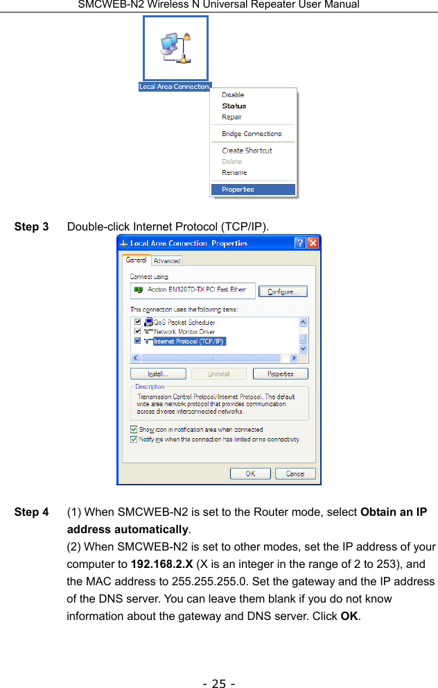 SMCWEB-N2 Wireless N Universal Repeater User Manual - 25 -   Step 3  Double-click Internet Protocol (TCP/IP).   Step 4  (1) When SMCWEB-N2 is set to the Router mode, select Obtain an IP address automatically. (2) When SMCWEB-N2 is set to other modes, set the IP address of your computer to 192.168.2.X (X is an integer in the range of 2 to 253), and the MAC address to 255.255.255.0. Set the gateway and the IP address of the DNS server. You can leave them blank if you do not know information about the gateway and DNS server. Click OK.  