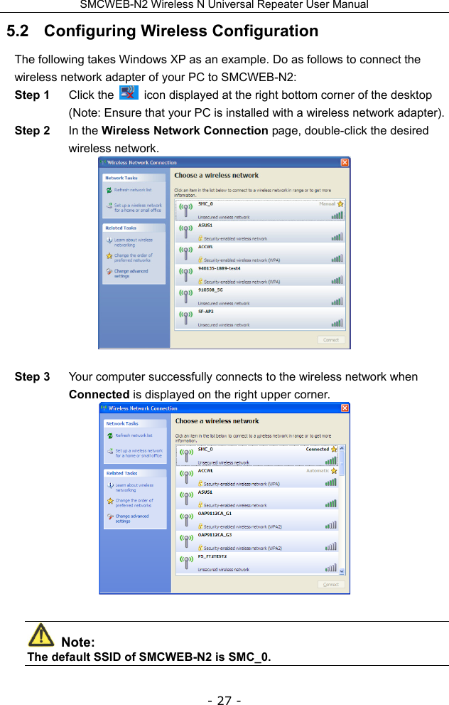 SMCWEB-N2 Wireless N Universal Repeater User Manual - 27 - 5.2   Configuring Wireless Configuration The following takes Windows XP as an example. Do as follows to connect the wireless network adapter of your PC to SMCWEB-N2: Step 1  Click the    icon displayed at the right bottom corner of the desktop (Note: Ensure that your PC is installed with a wireless network adapter). Step 2  In the Wireless Network Connection page, double-click the desired wireless network.   Step 3  Your computer successfully connects to the wireless network when Connected is displayed on the right upper corner.   Note: The default SSID of SMCWEB-N2 is SMC_0.