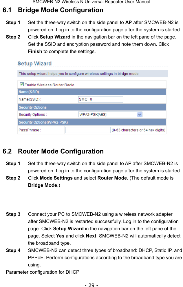 SMCWEB-N2 Wireless N Universal Repeater User Manual - 29 - 6.1   Bridge Mode Configuration Step 1  Set the three-way switch on the side panel to AP after SMCWEB-N2 is powered on. Log in to the configuration page after the system is started. Step 2  Click Setup Wizard in the navigation bar on the left pane of the page. Set the SSID and encryption password and note them down. Click Finish to complete the settings.  6.2   Router Mode Configuration Step 1  Set the three-way switch on the side panel to AP after SMCWEB-N2 is powered on. Log in to the configuration page after the system is started. Step 2  Click Mode Settings and select Router Mode. (The default mode is Bridge Mode.)    Step 3  Connect your PC to SMCWEB-N2 using a wireless network adapter after SMCWEB-N2 is restarted successfully. Log in to the configuration page. Click Setup Wizard in the navigation bar on the left pane of the page. Select Yes and click Next. SMCWEB-N2 will automatically detect the broadband type. Step 4  SMCWEB-N2 can detect three types of broadband: DHCP, Static IP, and PPPoE. Perform configurations according to the broadband type you are using. Parameter configuration for DHCP   