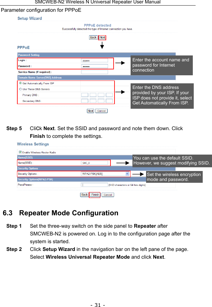SMCWEB-N2 Wireless N Universal Repeater User Manual - 31 - Parameter configuration for PPPoE   Step 5  Click Next. Set the SSID and password and note them down. Click Finish to complete the settings.  6.3   Repeater Mode Configuration Step 1  Set the three-way switch on the side panel to Repeater after SMCWEB-N2 is powered on. Log in to the configuration page after the system is started. Step 2  Click Setup Wizard in the navigation bar on the left pane of the page. Select Wireless Universal Repeater Mode and click Next. Enter the account name and password for Internet connection Enter the DNS address provided by your ISP. If your ISP does not provide it, select Get Automatically From ISP. You can use the default SSID. However, we suggest modifying SSID.Set the wireless encryption mode and password. 
