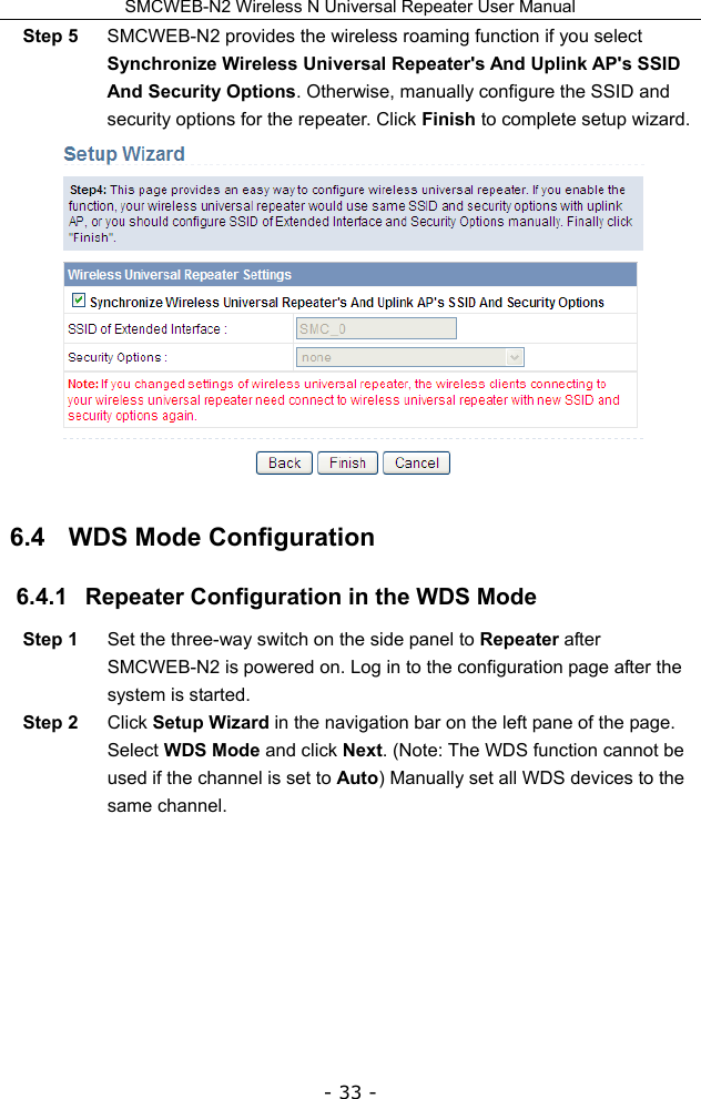 SMCWEB-N2 Wireless N Universal Repeater User Manual - 33 - Step 5  SMCWEB-N2 provides the wireless roaming function if you select Synchronize Wireless Universal Repeater&apos;s And Uplink AP&apos;s SSID And Security Options. Otherwise, manually configure the SSID and security options for the repeater. Click Finish to complete setup wizard.  6.4   WDS Mode Configuration 6.4.1   Repeater Configuration in the WDS Mode Step 1  Set the three-way switch on the side panel to Repeater after SMCWEB-N2 is powered on. Log in to the configuration page after the system is started. Step 2  Click Setup Wizard in the navigation bar on the left pane of the page. Select WDS Mode and click Next. (Note: The WDS function cannot be used if the channel is set to Auto) Manually set all WDS devices to the same channel. 