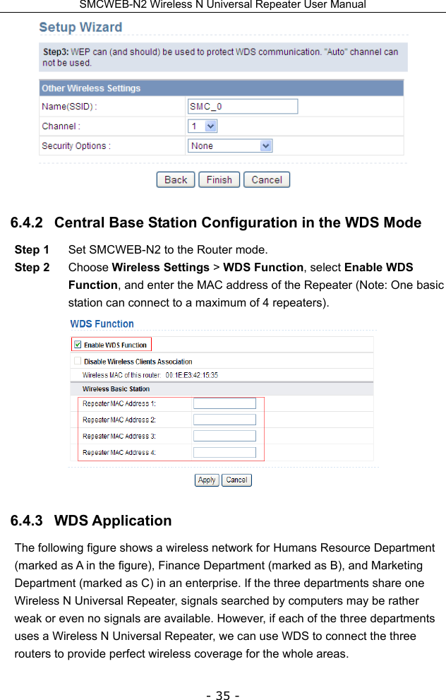 SMCWEB-N2 Wireless N Universal Repeater User Manual - 35 -  6.4.2   Central Base Station Configuration in the WDS Mode Step 1  Set SMCWEB-N2 to the Router mode. Step 2  Choose Wireless Settings &gt; WDS Function, select Enable WDS Function, and enter the MAC address of the Repeater (Note: One basic station can connect to a maximum of 4 repeaters).  6.4.3   WDS Application   The following figure shows a wireless network for Humans Resource Department (marked as A in the figure), Finance Department (marked as B), and Marketing Department (marked as C) in an enterprise. If the three departments share one Wireless N Universal Repeater, signals searched by computers may be rather weak or even no signals are available. However, if each of the three departments uses a Wireless N Universal Repeater, we can use WDS to connect the three routers to provide perfect wireless coverage for the whole areas. 