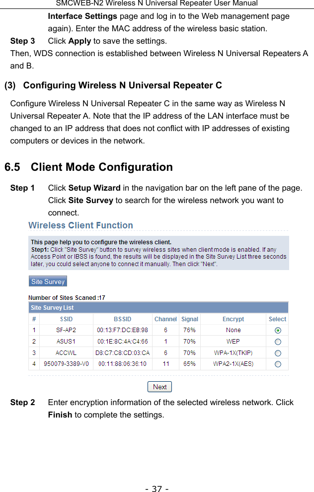 SMCWEB-N2 Wireless N Universal Repeater User Manual - 37 - Interface Settings page and log in to the Web management page again). Enter the MAC address of the wireless basic station. Step 3  Click Apply to save the settings.   Then, WDS connection is established between Wireless N Universal Repeaters A and B. (3)  Configuring Wireless N Universal Repeater C Configure Wireless N Universal Repeater C in the same way as Wireless N Universal Repeater A. Note that the IP address of the LAN interface must be changed to an IP address that does not conflict with IP addresses of existing computers or devices in the network. 6.5   Client Mode Configuration Step 1  Click Setup Wizard in the navigation bar on the left pane of the page. Click Site Survey to search for the wireless network you want to connect.  Step 2  Enter encryption information of the selected wireless network. Click Finish to complete the settings. 