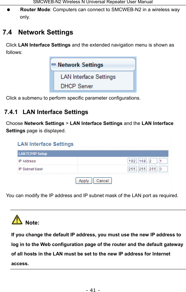 SMCWEB-N2 Wireless N Universal Repeater User Manual - 41 -  Router Mode: Computers can connect to SMCWEB-N2 in a wireless way only.  7.4   Network Settings Click LAN Interface Settings and the extended navigation menu is shown as follows:  Click a submenu to perform specific parameter configurations. 7.4.1   LAN Interface Settings Choose Network Settings &gt; LAN Interface Settings and the LAN Interface Settings page is displayed.  You can modify the IP address and IP subnet mask of the LAN port as required.  Note: If you change the default IP address, you must use the new IP address to log in to the Web configuration page of the router and the default gateway of all hosts in the LAN must be set to the new IP address for Internet access. 