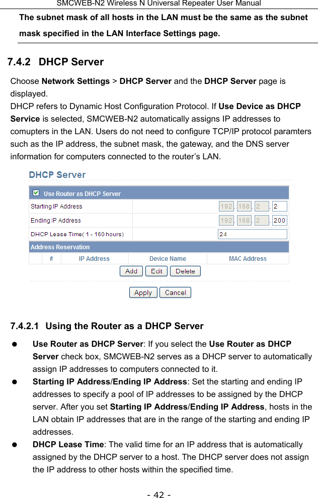 SMCWEB-N2 Wireless N Universal Repeater User Manual - 42 - The subnet mask of all hosts in the LAN must be the same as the subnet mask specified in the LAN Interface Settings page. 7.4.2   DHCP Server Choose Network Settings &gt; DHCP Server and the DHCP Server page is displayed. DHCP refers to Dynamic Host Configuration Protocol. If Use Device as DHCP Service is selected, SMCWEB-N2 automatically assigns IP addresses to comupters in the LAN. Users do not need to configure TCP/IP protocol paramters such as the IP address, the subnet mask, the gateway, and the DNS server information for computers connected to the router’s LAN.  7.4.2.1  Using the Router as a DHCP Server  Use Router as DHCP Server: If you select the Use Router as DHCP Server check box, SMCWEB-N2 serves as a DHCP server to automatically assign IP addresses to computers connected to it.  Starting IP Address/Ending IP Address: Set the starting and ending IP addresses to specify a pool of IP addresses to be assigned by the DHCP server. After you set Starting IP Address/Ending IP Address, hosts in the LAN obtain IP addresses that are in the range of the starting and ending IP addresses.  DHCP Lease Time: The valid time for an IP address that is automatically assigned by the DHCP server to a host. The DHCP server does not assign the IP address to other hosts within the specified time. 