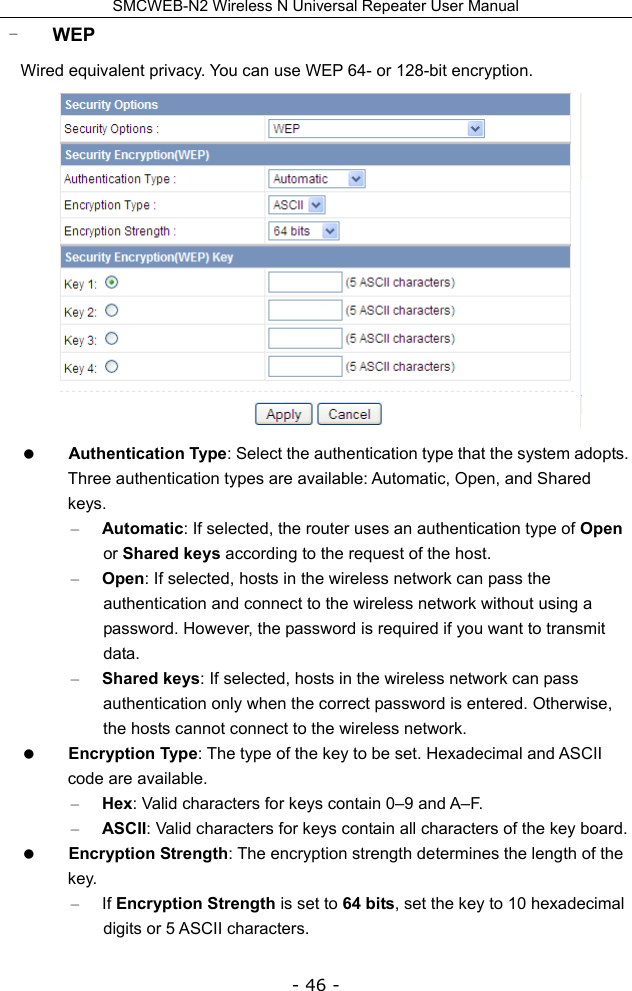 SMCWEB-N2 Wireless N Universal Repeater User Manual - 46 - - WEP Wired equivalent privacy. You can use WEP 64- or 128-bit encryption.   Authentication Type: Select the authentication type that the system adopts. Three authentication types are available: Automatic, Open, and Shared keys. – Automatic: If selected, the router uses an authentication type of Open or Shared keys according to the request of the host. – Open: If selected, hosts in the wireless network can pass the authentication and connect to the wireless network without using a password. However, the password is required if you want to transmit data. – Shared keys: If selected, hosts in the wireless network can pass authentication only when the correct password is entered. Otherwise, the hosts cannot connect to the wireless network.  Encryption Type: The type of the key to be set. Hexadecimal and ASCII code are available.   – Hex: Valid characters for keys contain 0–9 and A–F.   – ASCII: Valid characters for keys contain all characters of the key board.    Encryption Strength: The encryption strength determines the length of the key. – If Encryption Strength is set to 64 bits, set the key to 10 hexadecimal digits or 5 ASCII characters.   